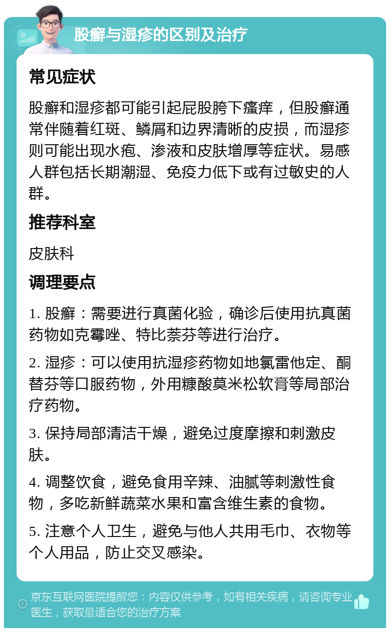 股癣与湿疹的区别及治疗 常见症状 股癣和湿疹都可能引起屁股胯下瘙痒，但股癣通常伴随着红斑、鳞屑和边界清晰的皮损，而湿疹则可能出现水疱、渗液和皮肤增厚等症状。易感人群包括长期潮湿、免疫力低下或有过敏史的人群。 推荐科室 皮肤科 调理要点 1. 股癣：需要进行真菌化验，确诊后使用抗真菌药物如克霉唑、特比萘芬等进行治疗。 2. 湿疹：可以使用抗湿疹药物如地氯雷他定、酮替芬等口服药物，外用糠酸莫米松软膏等局部治疗药物。 3. 保持局部清洁干燥，避免过度摩擦和刺激皮肤。 4. 调整饮食，避免食用辛辣、油腻等刺激性食物，多吃新鲜蔬菜水果和富含维生素的食物。 5. 注意个人卫生，避免与他人共用毛巾、衣物等个人用品，防止交叉感染。