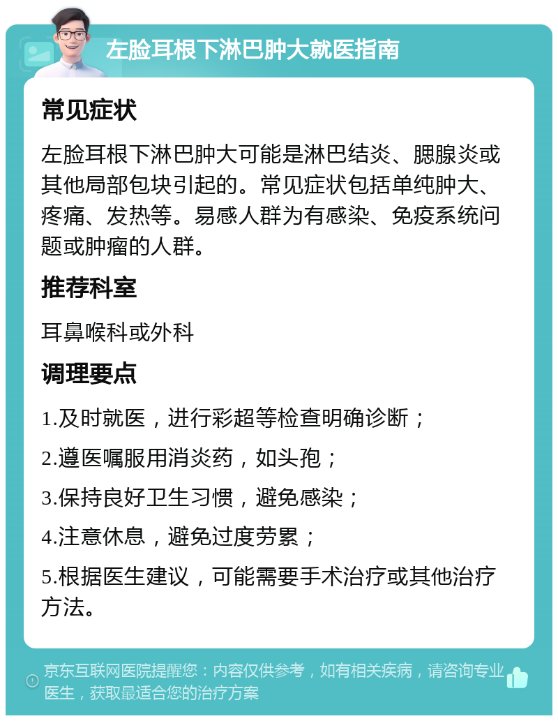 左脸耳根下淋巴肿大就医指南 常见症状 左脸耳根下淋巴肿大可能是淋巴结炎、腮腺炎或其他局部包块引起的。常见症状包括单纯肿大、疼痛、发热等。易感人群为有感染、免疫系统问题或肿瘤的人群。 推荐科室 耳鼻喉科或外科 调理要点 1.及时就医，进行彩超等检查明确诊断； 2.遵医嘱服用消炎药，如头孢； 3.保持良好卫生习惯，避免感染； 4.注意休息，避免过度劳累； 5.根据医生建议，可能需要手术治疗或其他治疗方法。