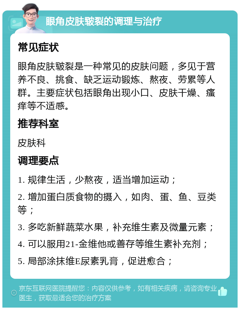 眼角皮肤皲裂的调理与治疗 常见症状 眼角皮肤皲裂是一种常见的皮肤问题，多见于营养不良、挑食、缺乏运动锻炼、熬夜、劳累等人群。主要症状包括眼角出现小口、皮肤干燥、瘙痒等不适感。 推荐科室 皮肤科 调理要点 1. 规律生活，少熬夜，适当增加运动； 2. 增加蛋白质食物的摄入，如肉、蛋、鱼、豆类等； 3. 多吃新鲜蔬菜水果，补充维生素及微量元素； 4. 可以服用21-金维他或善存等维生素补充剂； 5. 局部涂抹维E尿素乳膏，促进愈合；