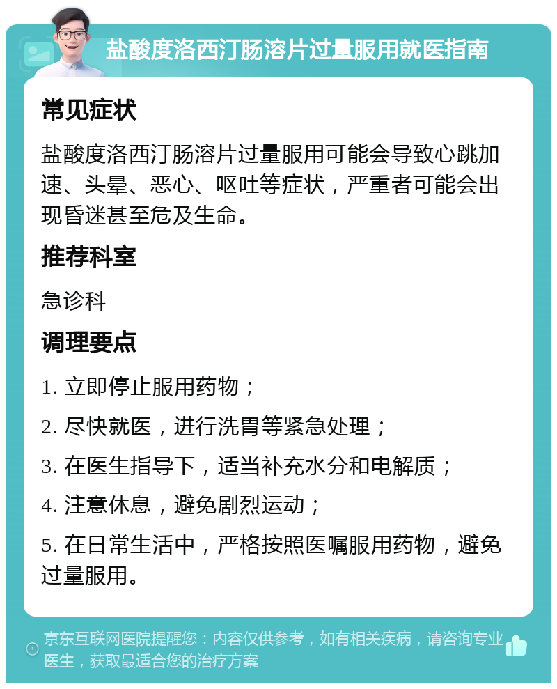 盐酸度洛西汀肠溶片过量服用就医指南 常见症状 盐酸度洛西汀肠溶片过量服用可能会导致心跳加速、头晕、恶心、呕吐等症状，严重者可能会出现昏迷甚至危及生命。 推荐科室 急诊科 调理要点 1. 立即停止服用药物； 2. 尽快就医，进行洗胃等紧急处理； 3. 在医生指导下，适当补充水分和电解质； 4. 注意休息，避免剧烈运动； 5. 在日常生活中，严格按照医嘱服用药物，避免过量服用。