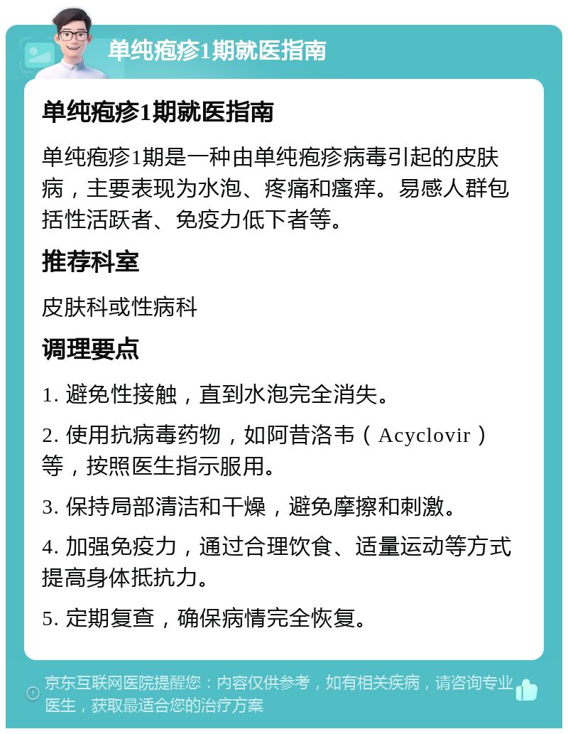 单纯疱疹1期就医指南 单纯疱疹1期就医指南 单纯疱疹1期是一种由单纯疱疹病毒引起的皮肤病，主要表现为水泡、疼痛和瘙痒。易感人群包括性活跃者、免疫力低下者等。 推荐科室 皮肤科或性病科 调理要点 1. 避免性接触，直到水泡完全消失。 2. 使用抗病毒药物，如阿昔洛韦（Acyclovir）等，按照医生指示服用。 3. 保持局部清洁和干燥，避免摩擦和刺激。 4. 加强免疫力，通过合理饮食、适量运动等方式提高身体抵抗力。 5. 定期复查，确保病情完全恢复。