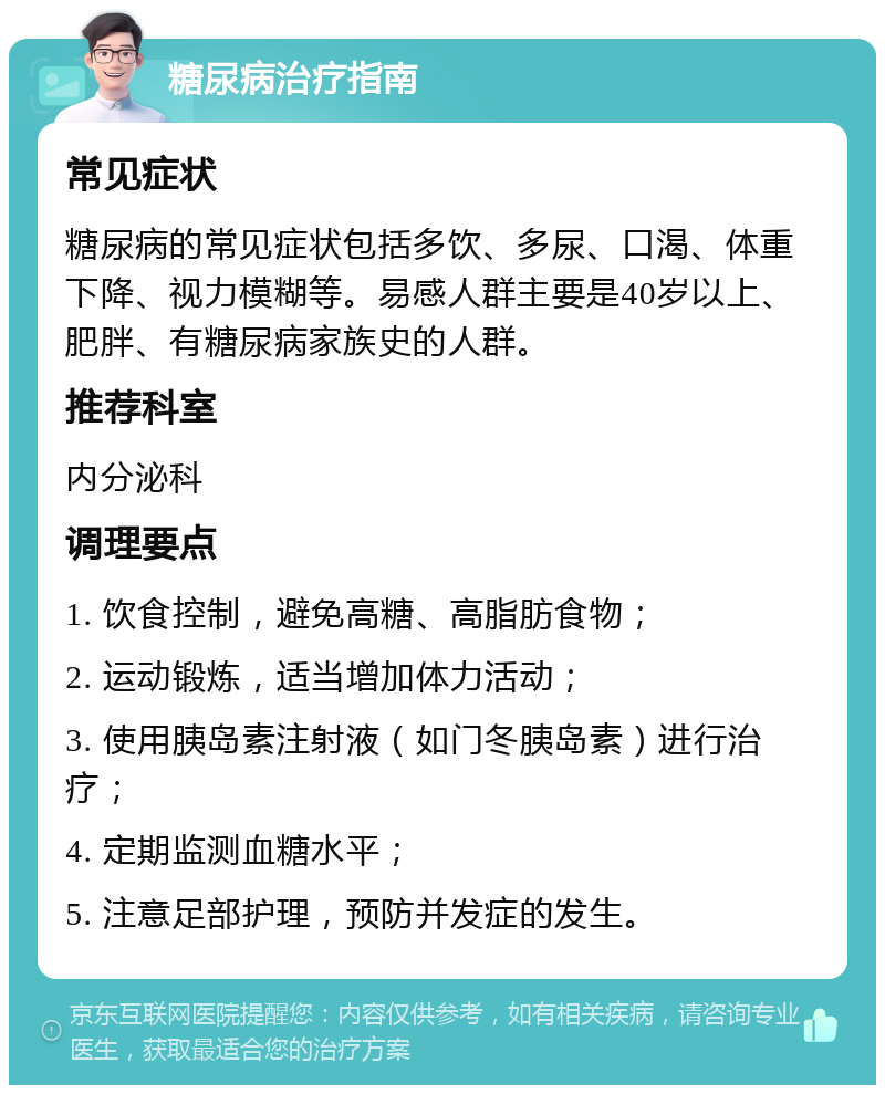 糖尿病治疗指南 常见症状 糖尿病的常见症状包括多饮、多尿、口渴、体重下降、视力模糊等。易感人群主要是40岁以上、肥胖、有糖尿病家族史的人群。 推荐科室 内分泌科 调理要点 1. 饮食控制，避免高糖、高脂肪食物； 2. 运动锻炼，适当增加体力活动； 3. 使用胰岛素注射液（如门冬胰岛素）进行治疗； 4. 定期监测血糖水平； 5. 注意足部护理，预防并发症的发生。