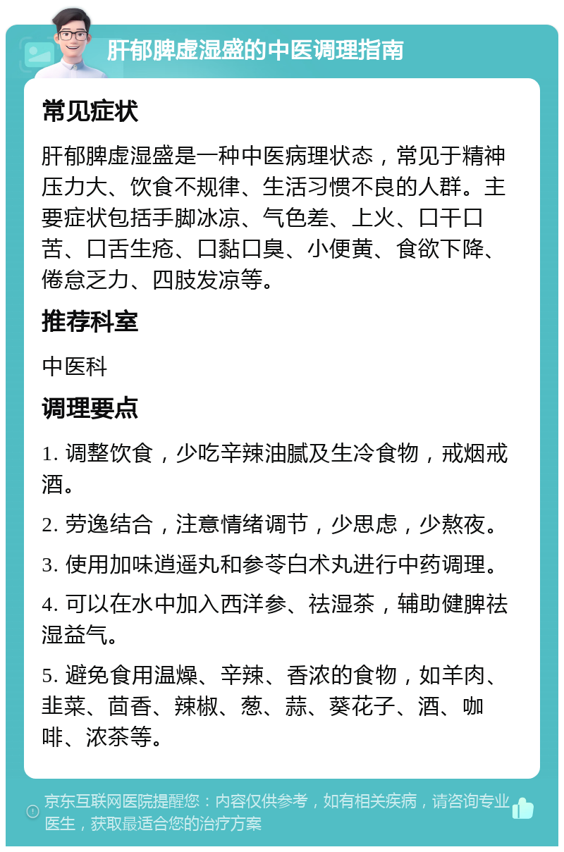 肝郁脾虚湿盛的中医调理指南 常见症状 肝郁脾虚湿盛是一种中医病理状态，常见于精神压力大、饮食不规律、生活习惯不良的人群。主要症状包括手脚冰凉、气色差、上火、口干口苦、口舌生疮、口黏口臭、小便黄、食欲下降、倦怠乏力、四肢发凉等。 推荐科室 中医科 调理要点 1. 调整饮食，少吃辛辣油腻及生冷食物，戒烟戒酒。 2. 劳逸结合，注意情绪调节，少思虑，少熬夜。 3. 使用加味逍遥丸和参苓白术丸进行中药调理。 4. 可以在水中加入西洋参、祛湿茶，辅助健脾祛湿益气。 5. 避免食用温燥、辛辣、香浓的食物，如羊肉、韭菜、茴香、辣椒、葱、蒜、葵花子、酒、咖啡、浓茶等。