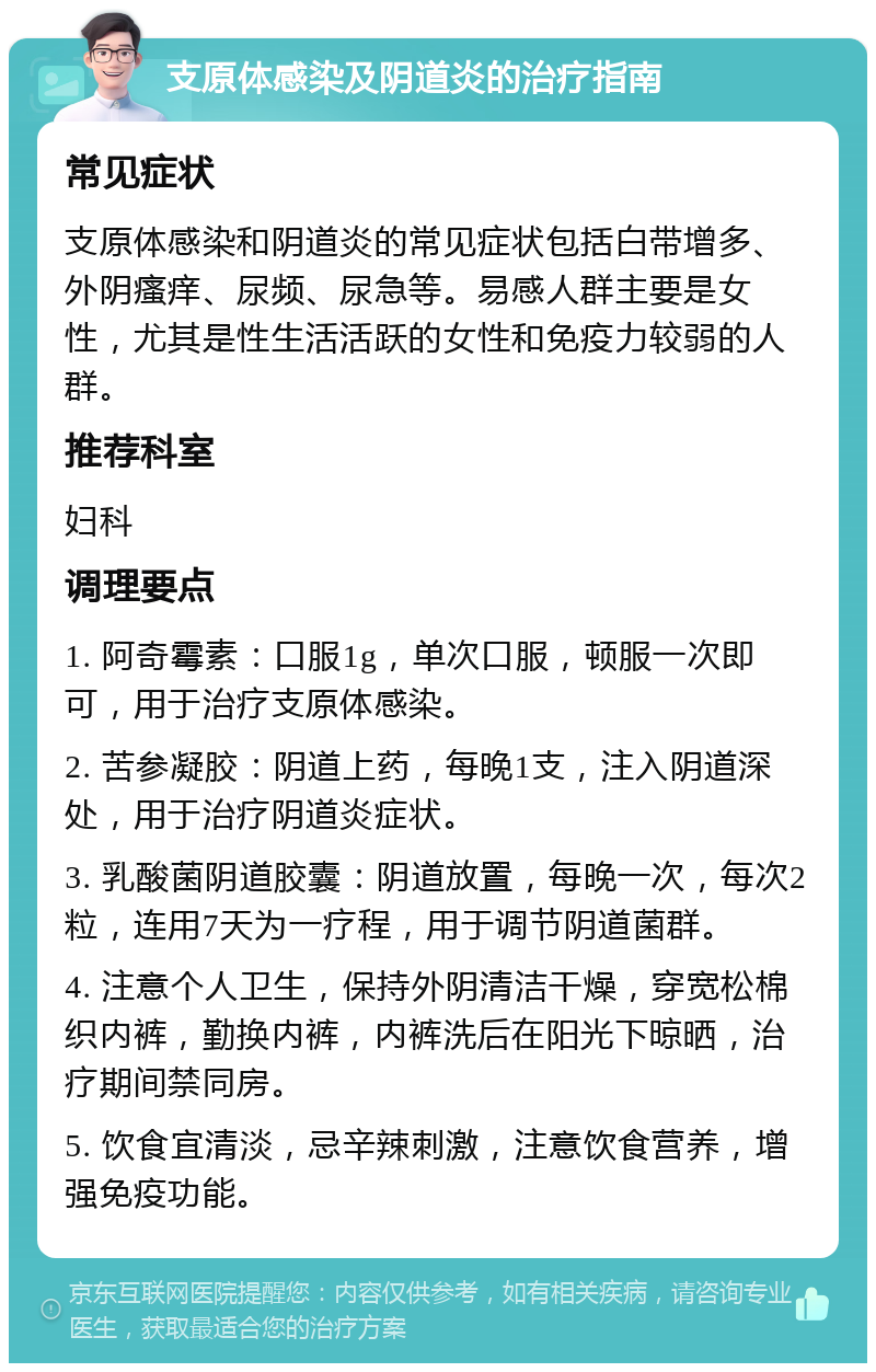 支原体感染及阴道炎的治疗指南 常见症状 支原体感染和阴道炎的常见症状包括白带增多、外阴瘙痒、尿频、尿急等。易感人群主要是女性，尤其是性生活活跃的女性和免疫力较弱的人群。 推荐科室 妇科 调理要点 1. 阿奇霉素：口服1g，单次口服，顿服一次即可，用于治疗支原体感染。 2. 苦参凝胶：阴道上药，每晚1支，注入阴道深处，用于治疗阴道炎症状。 3. 乳酸菌阴道胶囊：阴道放置，每晚一次，每次2粒，连用7天为一疗程，用于调节阴道菌群。 4. 注意个人卫生，保持外阴清洁干燥，穿宽松棉织内裤，勤换内裤，内裤洗后在阳光下晾晒，治疗期间禁同房。 5. 饮食宜清淡，忌辛辣刺激，注意饮食营养，增强免疫功能。