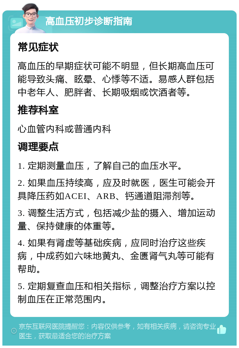 高血压初步诊断指南 常见症状 高血压的早期症状可能不明显，但长期高血压可能导致头痛、眩晕、心悸等不适。易感人群包括中老年人、肥胖者、长期吸烟或饮酒者等。 推荐科室 心血管内科或普通内科 调理要点 1. 定期测量血压，了解自己的血压水平。 2. 如果血压持续高，应及时就医，医生可能会开具降压药如ACEI、ARB、钙通道阻滞剂等。 3. 调整生活方式，包括减少盐的摄入、增加运动量、保持健康的体重等。 4. 如果有肾虚等基础疾病，应同时治疗这些疾病，中成药如六味地黄丸、金匮肾气丸等可能有帮助。 5. 定期复查血压和相关指标，调整治疗方案以控制血压在正常范围内。