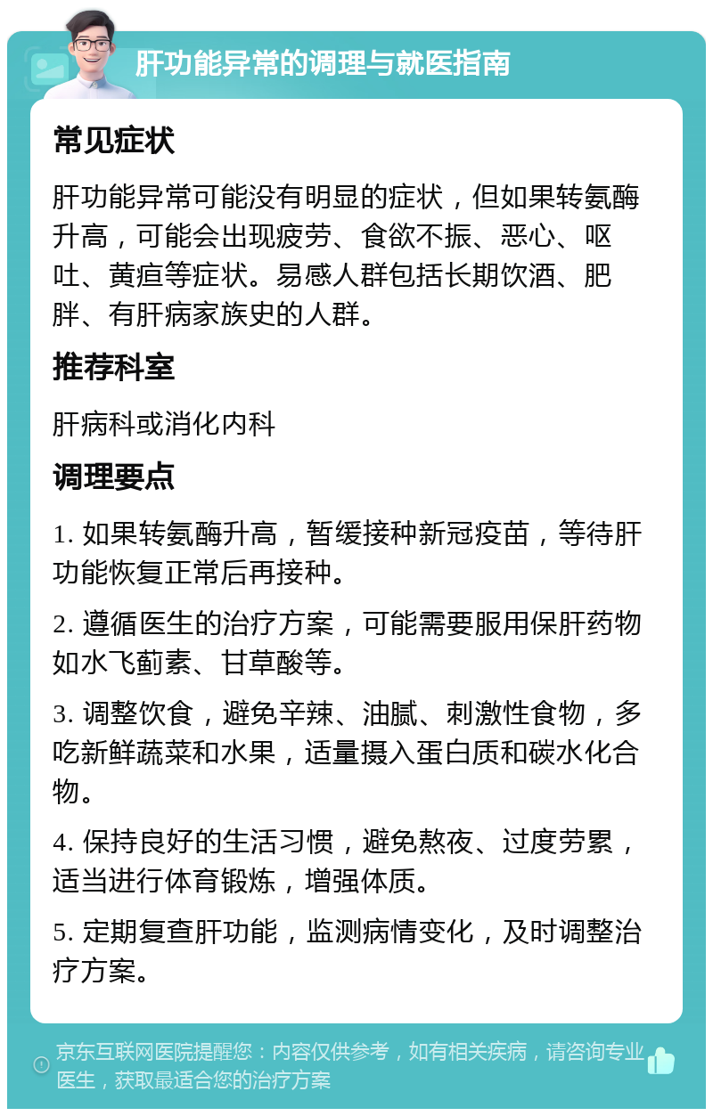 肝功能异常的调理与就医指南 常见症状 肝功能异常可能没有明显的症状，但如果转氨酶升高，可能会出现疲劳、食欲不振、恶心、呕吐、黄疸等症状。易感人群包括长期饮酒、肥胖、有肝病家族史的人群。 推荐科室 肝病科或消化内科 调理要点 1. 如果转氨酶升高，暂缓接种新冠疫苗，等待肝功能恢复正常后再接种。 2. 遵循医生的治疗方案，可能需要服用保肝药物如水飞蓟素、甘草酸等。 3. 调整饮食，避免辛辣、油腻、刺激性食物，多吃新鲜蔬菜和水果，适量摄入蛋白质和碳水化合物。 4. 保持良好的生活习惯，避免熬夜、过度劳累，适当进行体育锻炼，增强体质。 5. 定期复查肝功能，监测病情变化，及时调整治疗方案。