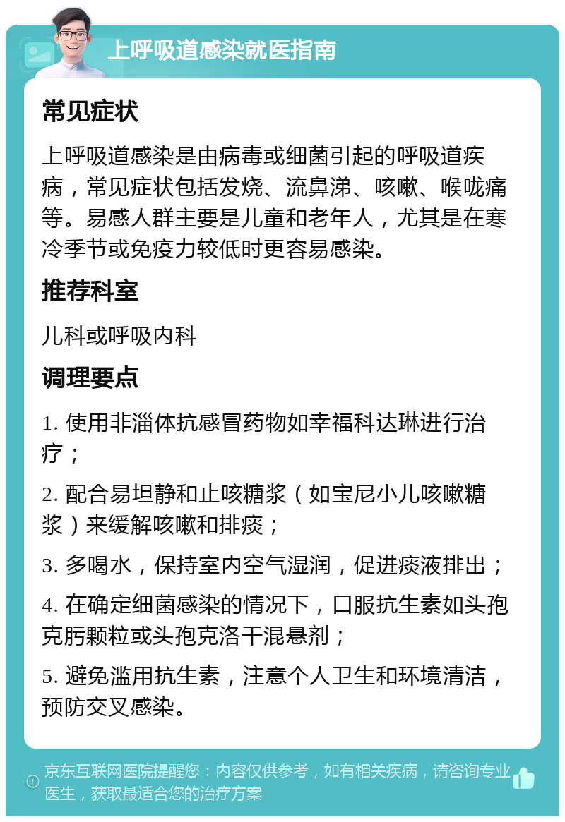 上呼吸道感染就医指南 常见症状 上呼吸道感染是由病毒或细菌引起的呼吸道疾病，常见症状包括发烧、流鼻涕、咳嗽、喉咙痛等。易感人群主要是儿童和老年人，尤其是在寒冷季节或免疫力较低时更容易感染。 推荐科室 儿科或呼吸内科 调理要点 1. 使用非淄体抗感冒药物如幸福科达琳进行治疗； 2. 配合易坦静和止咳糖浆（如宝尼小儿咳嗽糖浆）来缓解咳嗽和排痰； 3. 多喝水，保持室内空气湿润，促进痰液排出； 4. 在确定细菌感染的情况下，口服抗生素如头孢克肟颗粒或头孢克洛干混悬剂； 5. 避免滥用抗生素，注意个人卫生和环境清洁，预防交叉感染。