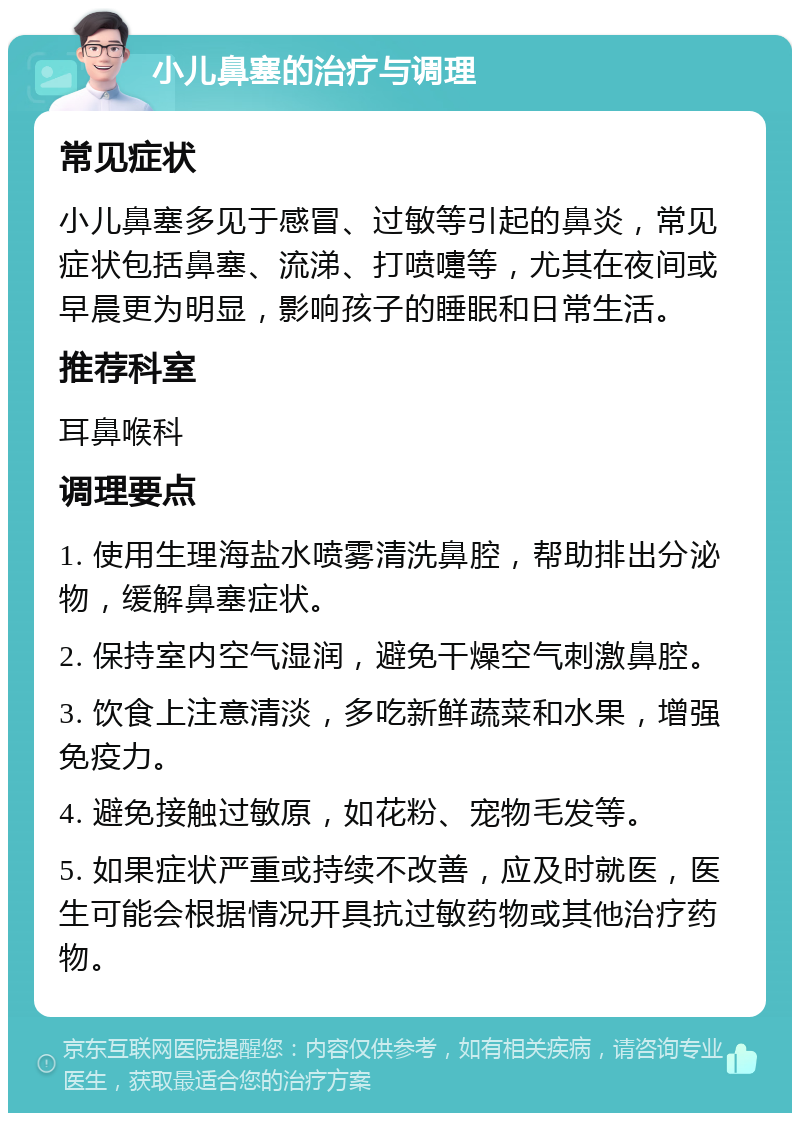 小儿鼻塞的治疗与调理 常见症状 小儿鼻塞多见于感冒、过敏等引起的鼻炎，常见症状包括鼻塞、流涕、打喷嚏等，尤其在夜间或早晨更为明显，影响孩子的睡眠和日常生活。 推荐科室 耳鼻喉科 调理要点 1. 使用生理海盐水喷雾清洗鼻腔，帮助排出分泌物，缓解鼻塞症状。 2. 保持室内空气湿润，避免干燥空气刺激鼻腔。 3. 饮食上注意清淡，多吃新鲜蔬菜和水果，增强免疫力。 4. 避免接触过敏原，如花粉、宠物毛发等。 5. 如果症状严重或持续不改善，应及时就医，医生可能会根据情况开具抗过敏药物或其他治疗药物。