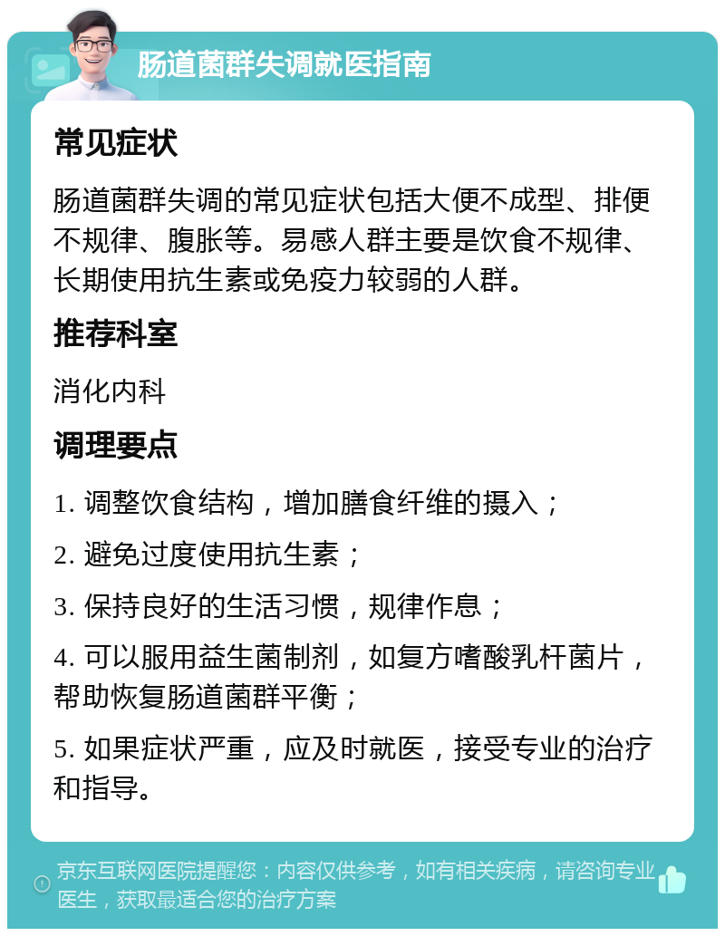 肠道菌群失调就医指南 常见症状 肠道菌群失调的常见症状包括大便不成型、排便不规律、腹胀等。易感人群主要是饮食不规律、长期使用抗生素或免疫力较弱的人群。 推荐科室 消化内科 调理要点 1. 调整饮食结构，增加膳食纤维的摄入； 2. 避免过度使用抗生素； 3. 保持良好的生活习惯，规律作息； 4. 可以服用益生菌制剂，如复方嗜酸乳杆菌片，帮助恢复肠道菌群平衡； 5. 如果症状严重，应及时就医，接受专业的治疗和指导。