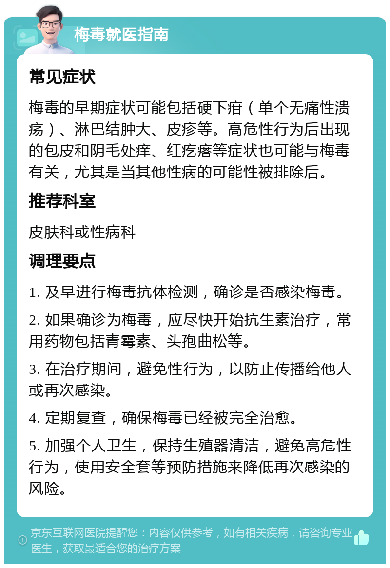 梅毒就医指南 常见症状 梅毒的早期症状可能包括硬下疳（单个无痛性溃疡）、淋巴结肿大、皮疹等。高危性行为后出现的包皮和阴毛处痒、红疙瘩等症状也可能与梅毒有关，尤其是当其他性病的可能性被排除后。 推荐科室 皮肤科或性病科 调理要点 1. 及早进行梅毒抗体检测，确诊是否感染梅毒。 2. 如果确诊为梅毒，应尽快开始抗生素治疗，常用药物包括青霉素、头孢曲松等。 3. 在治疗期间，避免性行为，以防止传播给他人或再次感染。 4. 定期复查，确保梅毒已经被完全治愈。 5. 加强个人卫生，保持生殖器清洁，避免高危性行为，使用安全套等预防措施来降低再次感染的风险。