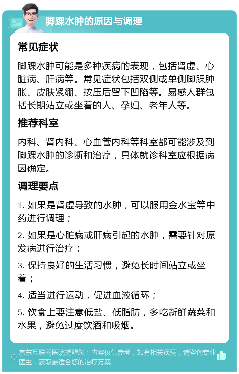 脚踝水肿的原因与调理 常见症状 脚踝水肿可能是多种疾病的表现，包括肾虚、心脏病、肝病等。常见症状包括双侧或单侧脚踝肿胀、皮肤紧绷、按压后留下凹陷等。易感人群包括长期站立或坐着的人、孕妇、老年人等。 推荐科室 内科、肾内科、心血管内科等科室都可能涉及到脚踝水肿的诊断和治疗，具体就诊科室应根据病因确定。 调理要点 1. 如果是肾虚导致的水肿，可以服用金水宝等中药进行调理； 2. 如果是心脏病或肝病引起的水肿，需要针对原发病进行治疗； 3. 保持良好的生活习惯，避免长时间站立或坐着； 4. 适当进行运动，促进血液循环； 5. 饮食上要注意低盐、低脂肪，多吃新鲜蔬菜和水果，避免过度饮酒和吸烟。