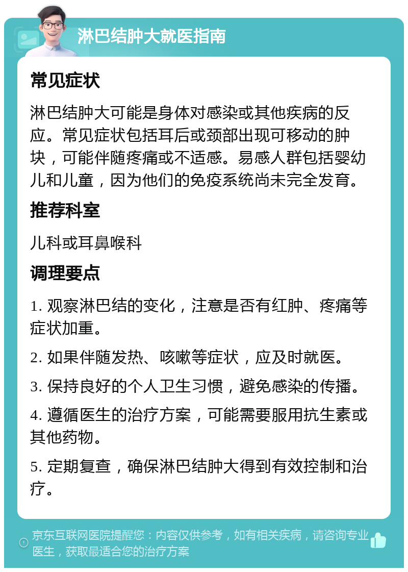 淋巴结肿大就医指南 常见症状 淋巴结肿大可能是身体对感染或其他疾病的反应。常见症状包括耳后或颈部出现可移动的肿块，可能伴随疼痛或不适感。易感人群包括婴幼儿和儿童，因为他们的免疫系统尚未完全发育。 推荐科室 儿科或耳鼻喉科 调理要点 1. 观察淋巴结的变化，注意是否有红肿、疼痛等症状加重。 2. 如果伴随发热、咳嗽等症状，应及时就医。 3. 保持良好的个人卫生习惯，避免感染的传播。 4. 遵循医生的治疗方案，可能需要服用抗生素或其他药物。 5. 定期复查，确保淋巴结肿大得到有效控制和治疗。