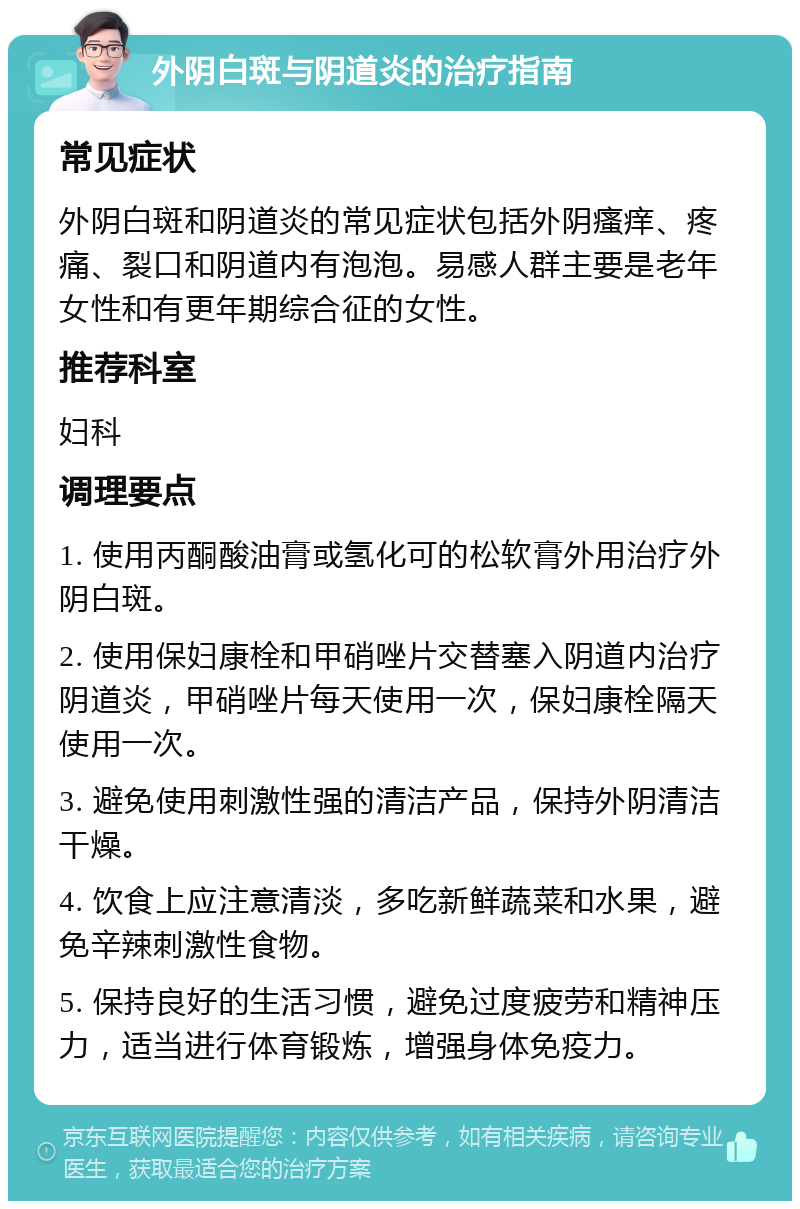 外阴白斑与阴道炎的治疗指南 常见症状 外阴白斑和阴道炎的常见症状包括外阴瘙痒、疼痛、裂口和阴道内有泡泡。易感人群主要是老年女性和有更年期综合征的女性。 推荐科室 妇科 调理要点 1. 使用丙酮酸油膏或氢化可的松软膏外用治疗外阴白斑。 2. 使用保妇康栓和甲硝唑片交替塞入阴道内治疗阴道炎，甲硝唑片每天使用一次，保妇康栓隔天使用一次。 3. 避免使用刺激性强的清洁产品，保持外阴清洁干燥。 4. 饮食上应注意清淡，多吃新鲜蔬菜和水果，避免辛辣刺激性食物。 5. 保持良好的生活习惯，避免过度疲劳和精神压力，适当进行体育锻炼，增强身体免疫力。