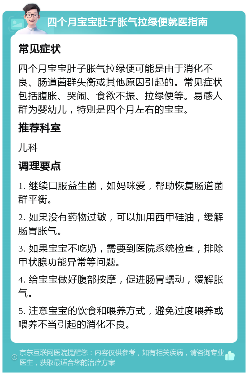 四个月宝宝肚子胀气拉绿便就医指南 常见症状 四个月宝宝肚子胀气拉绿便可能是由于消化不良、肠道菌群失衡或其他原因引起的。常见症状包括腹胀、哭闹、食欲不振、拉绿便等。易感人群为婴幼儿，特别是四个月左右的宝宝。 推荐科室 儿科 调理要点 1. 继续口服益生菌，如妈咪爱，帮助恢复肠道菌群平衡。 2. 如果没有药物过敏，可以加用西甲硅油，缓解肠胃胀气。 3. 如果宝宝不吃奶，需要到医院系统检查，排除甲状腺功能异常等问题。 4. 给宝宝做好腹部按摩，促进肠胃蠕动，缓解胀气。 5. 注意宝宝的饮食和喂养方式，避免过度喂养或喂养不当引起的消化不良。