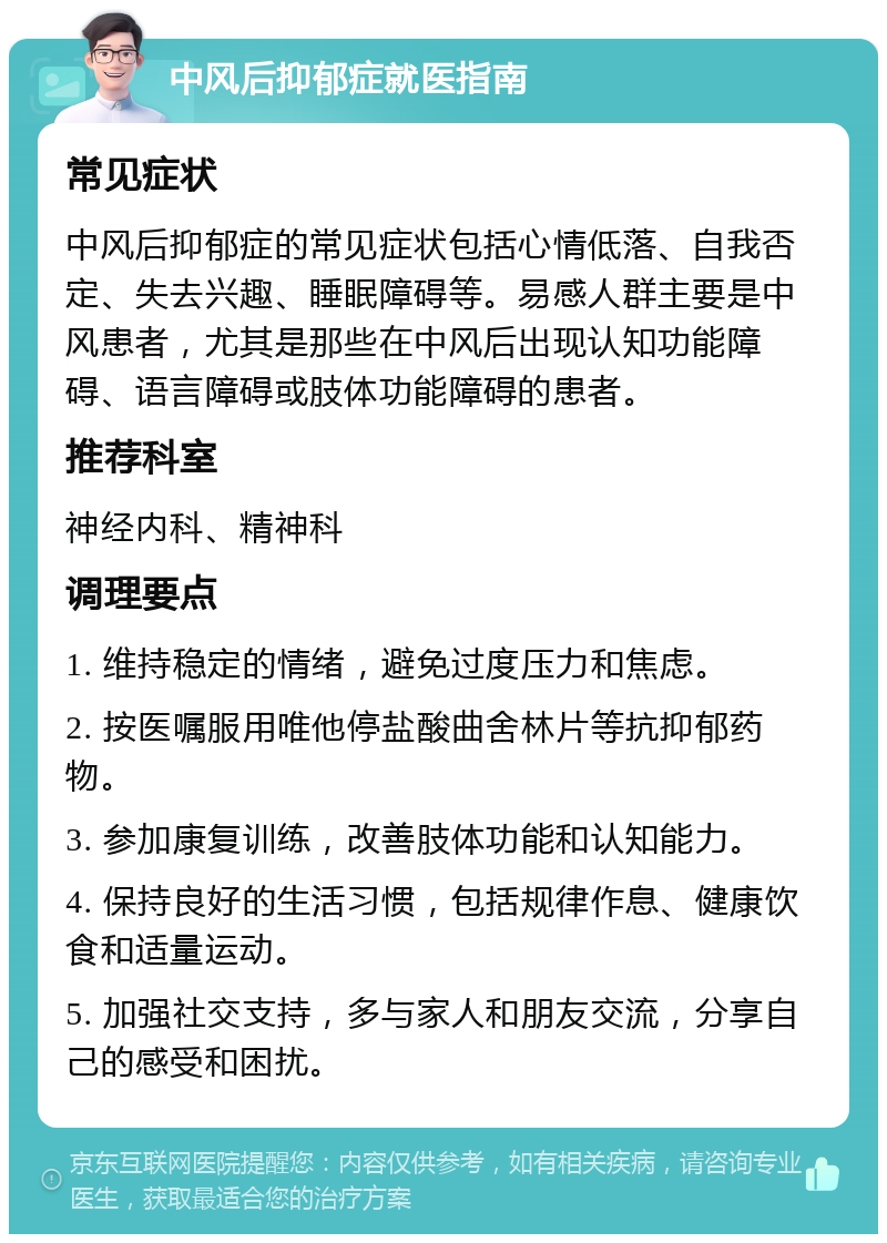 中风后抑郁症就医指南 常见症状 中风后抑郁症的常见症状包括心情低落、自我否定、失去兴趣、睡眠障碍等。易感人群主要是中风患者，尤其是那些在中风后出现认知功能障碍、语言障碍或肢体功能障碍的患者。 推荐科室 神经内科、精神科 调理要点 1. 维持稳定的情绪，避免过度压力和焦虑。 2. 按医嘱服用唯他停盐酸曲舍林片等抗抑郁药物。 3. 参加康复训练，改善肢体功能和认知能力。 4. 保持良好的生活习惯，包括规律作息、健康饮食和适量运动。 5. 加强社交支持，多与家人和朋友交流，分享自己的感受和困扰。