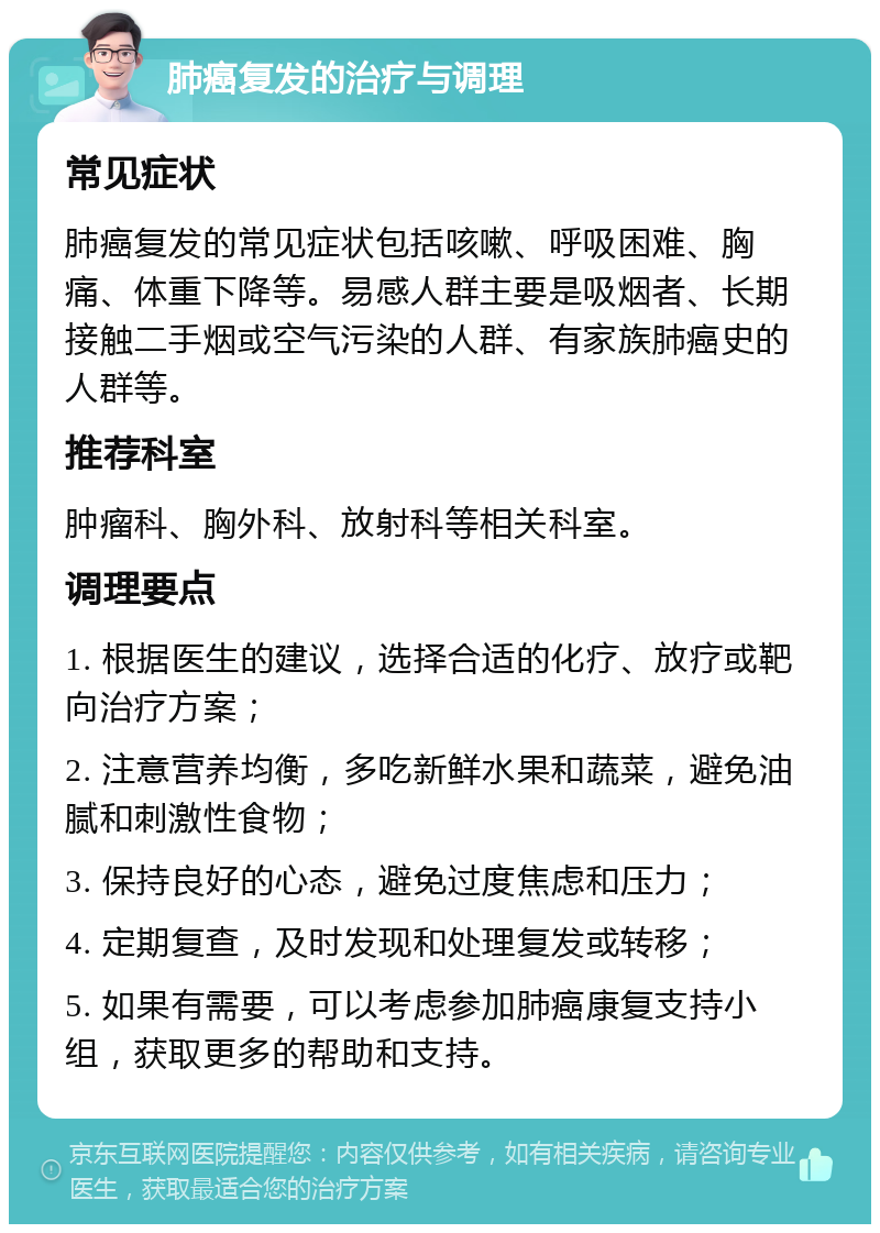 肺癌复发的治疗与调理 常见症状 肺癌复发的常见症状包括咳嗽、呼吸困难、胸痛、体重下降等。易感人群主要是吸烟者、长期接触二手烟或空气污染的人群、有家族肺癌史的人群等。 推荐科室 肿瘤科、胸外科、放射科等相关科室。 调理要点 1. 根据医生的建议，选择合适的化疗、放疗或靶向治疗方案； 2. 注意营养均衡，多吃新鲜水果和蔬菜，避免油腻和刺激性食物； 3. 保持良好的心态，避免过度焦虑和压力； 4. 定期复查，及时发现和处理复发或转移； 5. 如果有需要，可以考虑参加肺癌康复支持小组，获取更多的帮助和支持。