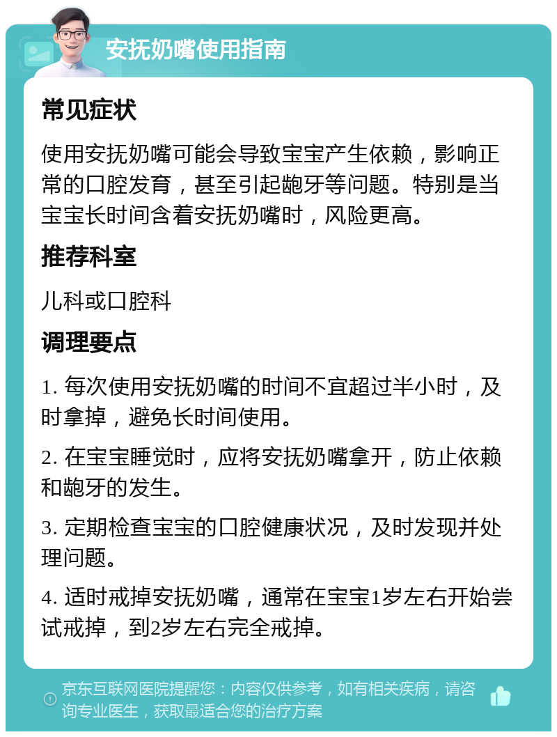 安抚奶嘴使用指南 常见症状 使用安抚奶嘴可能会导致宝宝产生依赖，影响正常的口腔发育，甚至引起龅牙等问题。特别是当宝宝长时间含着安抚奶嘴时，风险更高。 推荐科室 儿科或口腔科 调理要点 1. 每次使用安抚奶嘴的时间不宜超过半小时，及时拿掉，避免长时间使用。 2. 在宝宝睡觉时，应将安抚奶嘴拿开，防止依赖和龅牙的发生。 3. 定期检查宝宝的口腔健康状况，及时发现并处理问题。 4. 适时戒掉安抚奶嘴，通常在宝宝1岁左右开始尝试戒掉，到2岁左右完全戒掉。