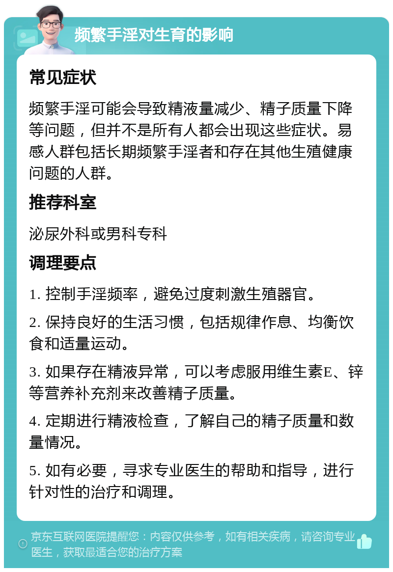 频繁手淫对生育的影响 常见症状 频繁手淫可能会导致精液量减少、精子质量下降等问题，但并不是所有人都会出现这些症状。易感人群包括长期频繁手淫者和存在其他生殖健康问题的人群。 推荐科室 泌尿外科或男科专科 调理要点 1. 控制手淫频率，避免过度刺激生殖器官。 2. 保持良好的生活习惯，包括规律作息、均衡饮食和适量运动。 3. 如果存在精液异常，可以考虑服用维生素E、锌等营养补充剂来改善精子质量。 4. 定期进行精液检查，了解自己的精子质量和数量情况。 5. 如有必要，寻求专业医生的帮助和指导，进行针对性的治疗和调理。