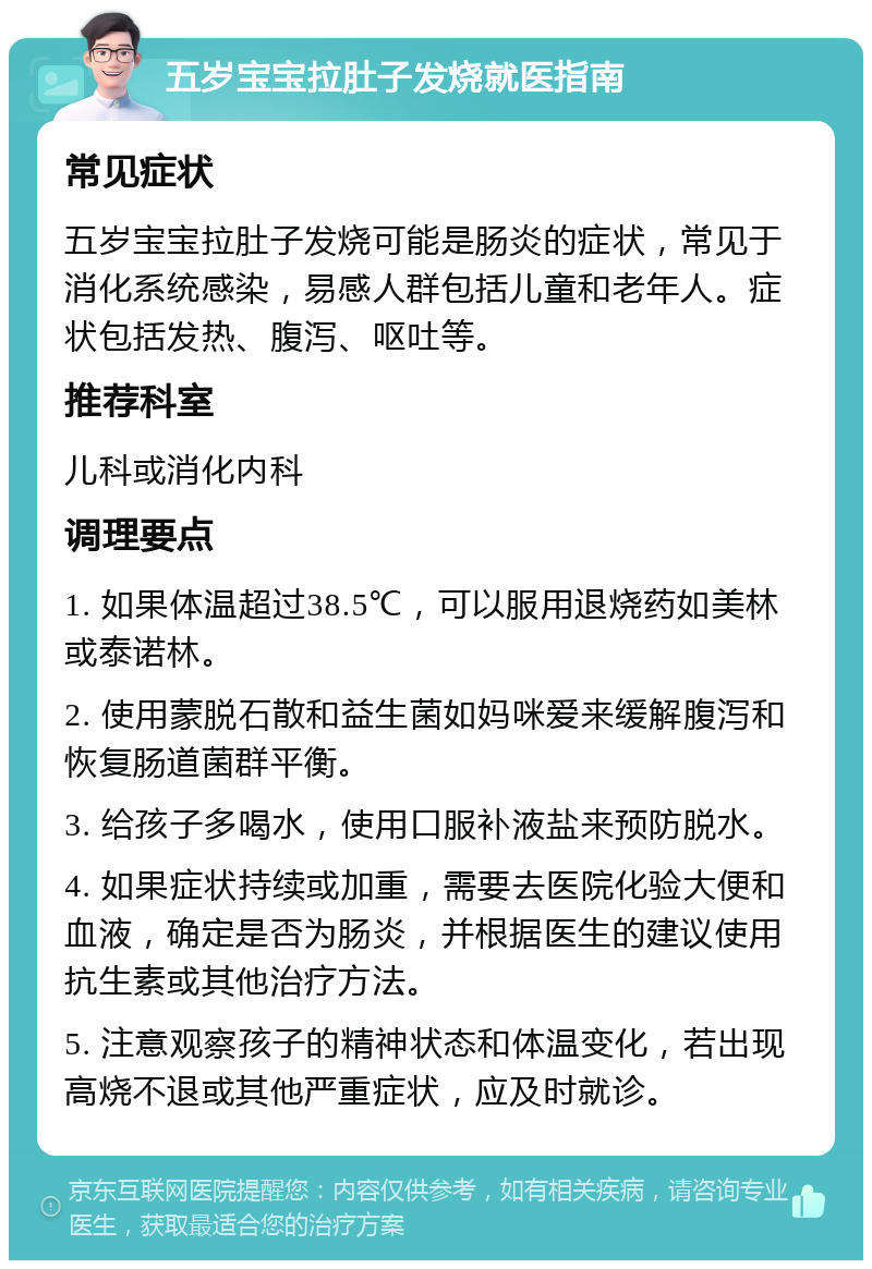 五岁宝宝拉肚子发烧就医指南 常见症状 五岁宝宝拉肚子发烧可能是肠炎的症状，常见于消化系统感染，易感人群包括儿童和老年人。症状包括发热、腹泻、呕吐等。 推荐科室 儿科或消化内科 调理要点 1. 如果体温超过38.5℃，可以服用退烧药如美林或泰诺林。 2. 使用蒙脱石散和益生菌如妈咪爱来缓解腹泻和恢复肠道菌群平衡。 3. 给孩子多喝水，使用口服补液盐来预防脱水。 4. 如果症状持续或加重，需要去医院化验大便和血液，确定是否为肠炎，并根据医生的建议使用抗生素或其他治疗方法。 5. 注意观察孩子的精神状态和体温变化，若出现高烧不退或其他严重症状，应及时就诊。