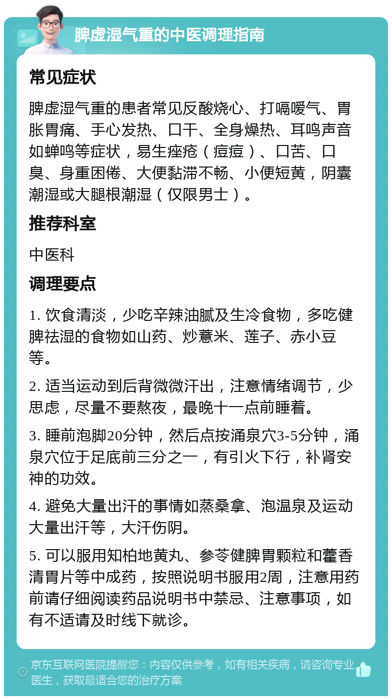 脾虚湿气重的中医调理指南 常见症状 脾虚湿气重的患者常见反酸烧心、打嗝嗳气、胃胀胃痛、手心发热、口干、全身燥热、耳鸣声音如蝉鸣等症状，易生痤疮（痘痘）、口苦、口臭、身重困倦、大便黏滞不畅、小便短黄，阴囊潮湿或大腿根潮湿（仅限男士）。 推荐科室 中医科 调理要点 1. 饮食清淡，少吃辛辣油腻及生冷食物，多吃健脾祛湿的食物如山药、炒薏米、莲子、赤小豆等。 2. 适当运动到后背微微汗出，注意情绪调节，少思虑，尽量不要熬夜，最晚十一点前睡着。 3. 睡前泡脚20分钟，然后点按涌泉穴3-5分钟，涌泉穴位于足底前三分之一，有引火下行，补肾安神的功效。 4. 避免大量出汗的事情如蒸桑拿、泡温泉及运动大量出汗等，大汗伤阴。 5. 可以服用知柏地黄丸、参苓健脾胃颗粒和藿香清胃片等中成药，按照说明书服用2周，注意用药前请仔细阅读药品说明书中禁忌、注意事项，如有不适请及时线下就诊。