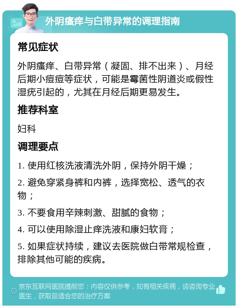 外阴瘙痒与白带异常的调理指南 常见症状 外阴瘙痒、白带异常（凝固、排不出来）、月经后期小痘痘等症状，可能是霉菌性阴道炎或假性湿疣引起的，尤其在月经后期更易发生。 推荐科室 妇科 调理要点 1. 使用红核洗液清洗外阴，保持外阴干燥； 2. 避免穿紧身裤和内裤，选择宽松、透气的衣物； 3. 不要食用辛辣刺激、甜腻的食物； 4. 可以使用除湿止痒洗液和康妇软膏； 5. 如果症状持续，建议去医院做白带常规检查，排除其他可能的疾病。