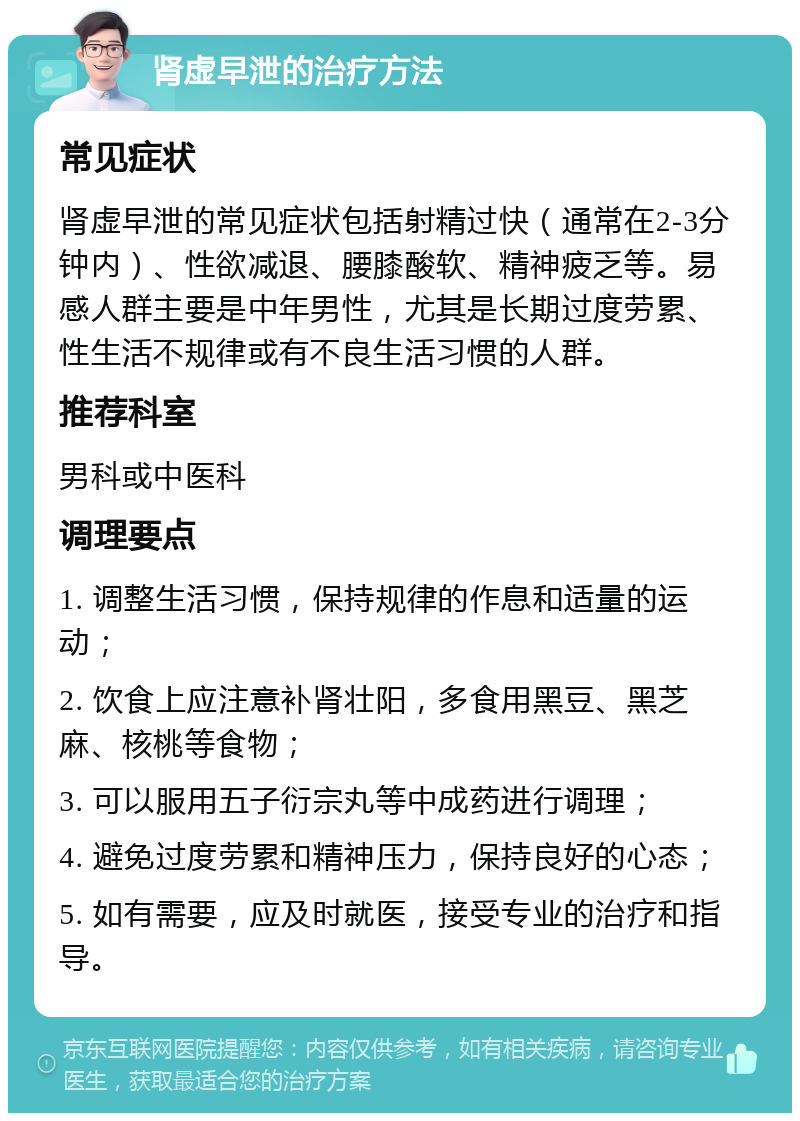 肾虚早泄的治疗方法 常见症状 肾虚早泄的常见症状包括射精过快（通常在2-3分钟内）、性欲减退、腰膝酸软、精神疲乏等。易感人群主要是中年男性，尤其是长期过度劳累、性生活不规律或有不良生活习惯的人群。 推荐科室 男科或中医科 调理要点 1. 调整生活习惯，保持规律的作息和适量的运动； 2. 饮食上应注意补肾壮阳，多食用黑豆、黑芝麻、核桃等食物； 3. 可以服用五子衍宗丸等中成药进行调理； 4. 避免过度劳累和精神压力，保持良好的心态； 5. 如有需要，应及时就医，接受专业的治疗和指导。