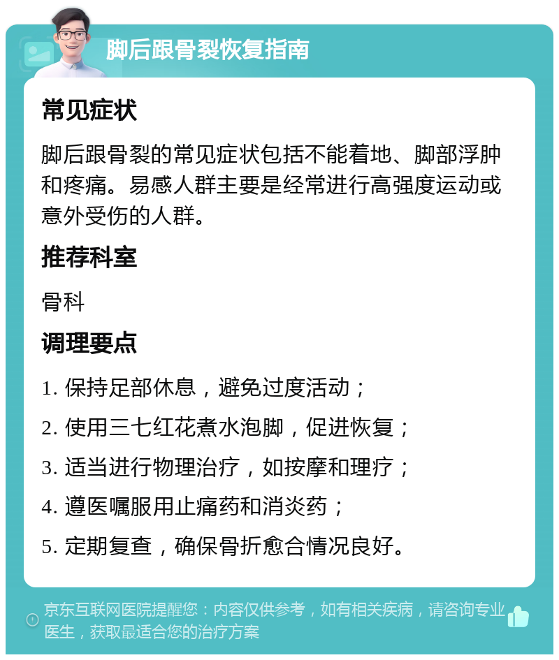 脚后跟骨裂恢复指南 常见症状 脚后跟骨裂的常见症状包括不能着地、脚部浮肿和疼痛。易感人群主要是经常进行高强度运动或意外受伤的人群。 推荐科室 骨科 调理要点 1. 保持足部休息，避免过度活动； 2. 使用三七红花煮水泡脚，促进恢复； 3. 适当进行物理治疗，如按摩和理疗； 4. 遵医嘱服用止痛药和消炎药； 5. 定期复查，确保骨折愈合情况良好。