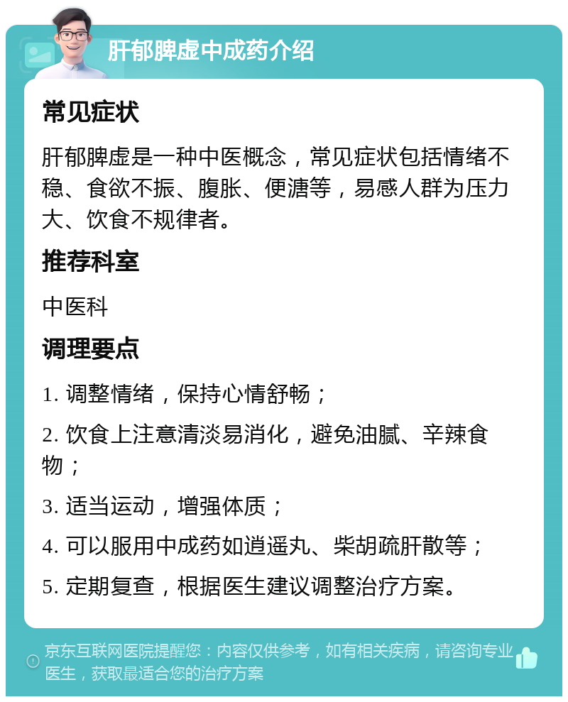 肝郁脾虚中成药介绍 常见症状 肝郁脾虚是一种中医概念，常见症状包括情绪不稳、食欲不振、腹胀、便溏等，易感人群为压力大、饮食不规律者。 推荐科室 中医科 调理要点 1. 调整情绪，保持心情舒畅； 2. 饮食上注意清淡易消化，避免油腻、辛辣食物； 3. 适当运动，增强体质； 4. 可以服用中成药如逍遥丸、柴胡疏肝散等； 5. 定期复查，根据医生建议调整治疗方案。