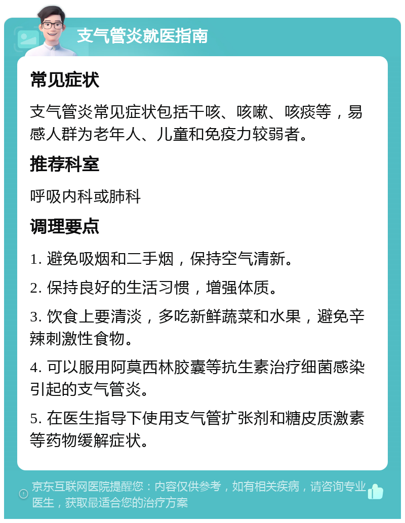 支气管炎就医指南 常见症状 支气管炎常见症状包括干咳、咳嗽、咳痰等，易感人群为老年人、儿童和免疫力较弱者。 推荐科室 呼吸内科或肺科 调理要点 1. 避免吸烟和二手烟，保持空气清新。 2. 保持良好的生活习惯，增强体质。 3. 饮食上要清淡，多吃新鲜蔬菜和水果，避免辛辣刺激性食物。 4. 可以服用阿莫西林胶囊等抗生素治疗细菌感染引起的支气管炎。 5. 在医生指导下使用支气管扩张剂和糖皮质激素等药物缓解症状。