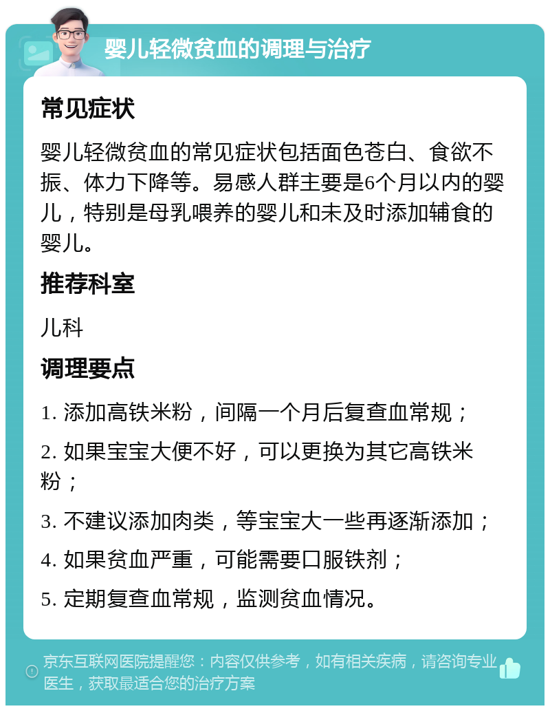 婴儿轻微贫血的调理与治疗 常见症状 婴儿轻微贫血的常见症状包括面色苍白、食欲不振、体力下降等。易感人群主要是6个月以内的婴儿，特别是母乳喂养的婴儿和未及时添加辅食的婴儿。 推荐科室 儿科 调理要点 1. 添加高铁米粉，间隔一个月后复查血常规； 2. 如果宝宝大便不好，可以更换为其它高铁米粉； 3. 不建议添加肉类，等宝宝大一些再逐渐添加； 4. 如果贫血严重，可能需要口服铁剂； 5. 定期复查血常规，监测贫血情况。