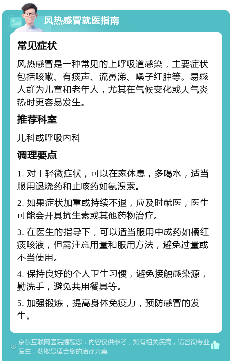 风热感冒就医指南 常见症状 风热感冒是一种常见的上呼吸道感染，主要症状包括咳嗽、有痰声、流鼻涕、嗓子红肿等。易感人群为儿童和老年人，尤其在气候变化或天气炎热时更容易发生。 推荐科室 儿科或呼吸内科 调理要点 1. 对于轻微症状，可以在家休息，多喝水，适当服用退烧药和止咳药如氨溴索。 2. 如果症状加重或持续不退，应及时就医，医生可能会开具抗生素或其他药物治疗。 3. 在医生的指导下，可以适当服用中成药如橘红痰咳液，但需注意用量和服用方法，避免过量或不当使用。 4. 保持良好的个人卫生习惯，避免接触感染源，勤洗手，避免共用餐具等。 5. 加强锻炼，提高身体免疫力，预防感冒的发生。