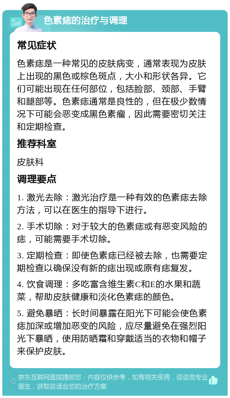 色素痣的治疗与调理 常见症状 色素痣是一种常见的皮肤病变，通常表现为皮肤上出现的黑色或棕色斑点，大小和形状各异。它们可能出现在任何部位，包括脸部、颈部、手臂和腿部等。色素痣通常是良性的，但在极少数情况下可能会恶变成黑色素瘤，因此需要密切关注和定期检查。 推荐科室 皮肤科 调理要点 1. 激光去除：激光治疗是一种有效的色素痣去除方法，可以在医生的指导下进行。 2. 手术切除：对于较大的色素痣或有恶变风险的痣，可能需要手术切除。 3. 定期检查：即使色素痣已经被去除，也需要定期检查以确保没有新的痣出现或原有痣复发。 4. 饮食调理：多吃富含维生素C和E的水果和蔬菜，帮助皮肤健康和淡化色素痣的颜色。 5. 避免暴晒：长时间暴露在阳光下可能会使色素痣加深或增加恶变的风险，应尽量避免在强烈阳光下暴晒，使用防晒霜和穿戴适当的衣物和帽子来保护皮肤。