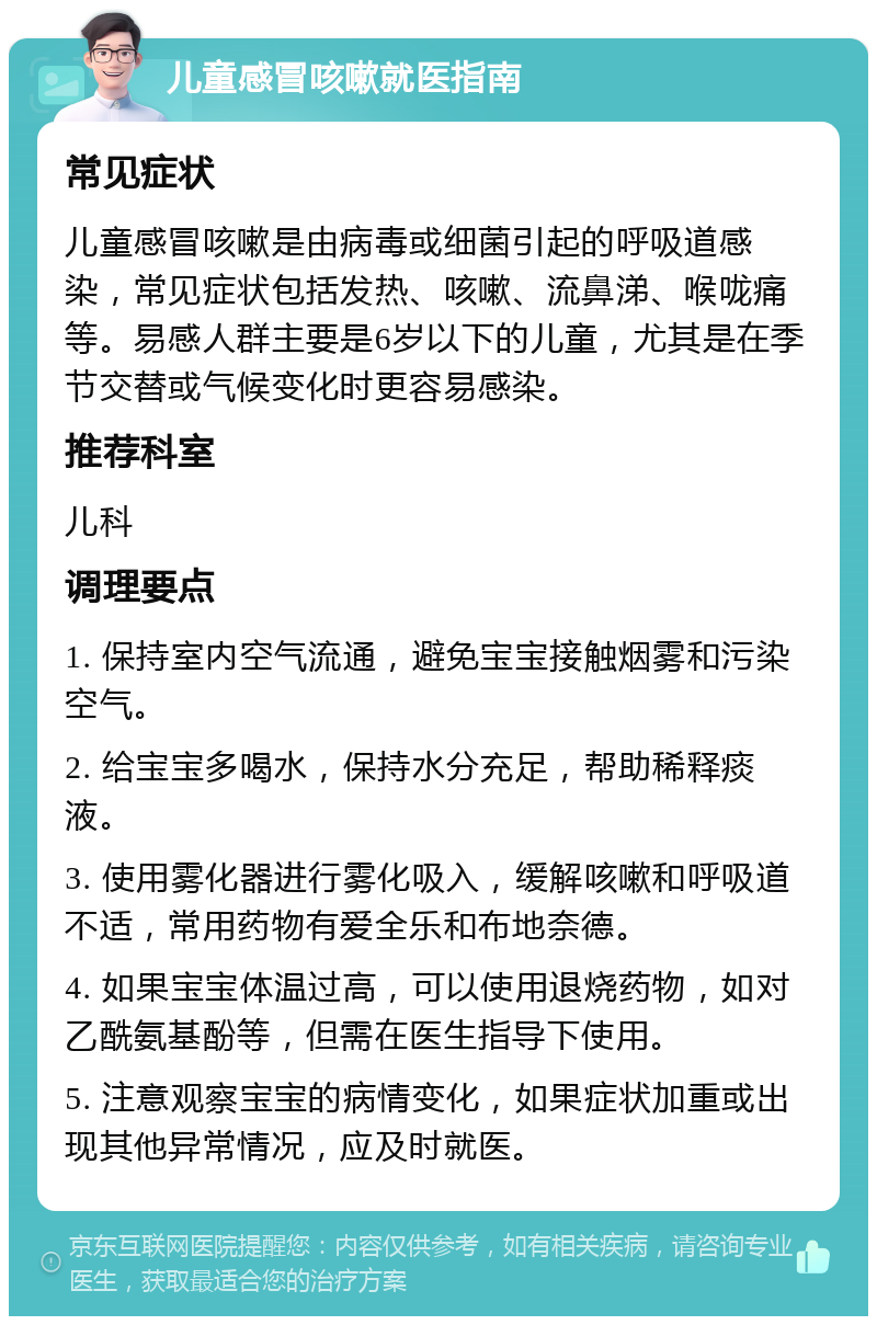 儿童感冒咳嗽就医指南 常见症状 儿童感冒咳嗽是由病毒或细菌引起的呼吸道感染，常见症状包括发热、咳嗽、流鼻涕、喉咙痛等。易感人群主要是6岁以下的儿童，尤其是在季节交替或气候变化时更容易感染。 推荐科室 儿科 调理要点 1. 保持室内空气流通，避免宝宝接触烟雾和污染空气。 2. 给宝宝多喝水，保持水分充足，帮助稀释痰液。 3. 使用雾化器进行雾化吸入，缓解咳嗽和呼吸道不适，常用药物有爱全乐和布地奈德。 4. 如果宝宝体温过高，可以使用退烧药物，如对乙酰氨基酚等，但需在医生指导下使用。 5. 注意观察宝宝的病情变化，如果症状加重或出现其他异常情况，应及时就医。