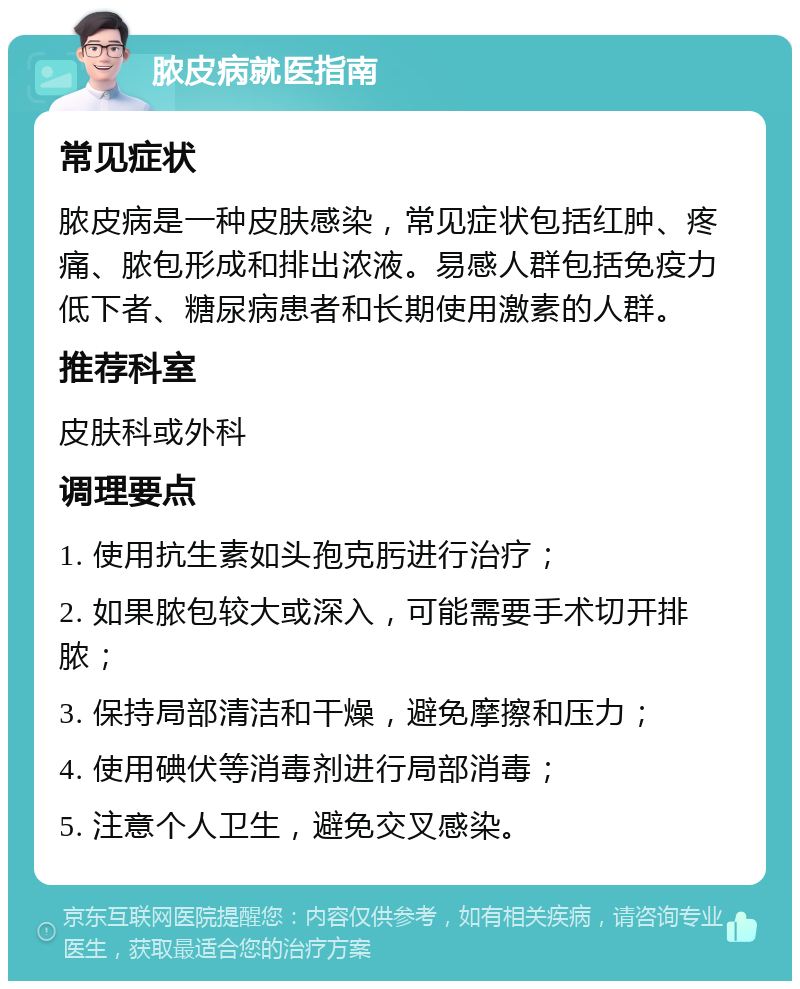 脓皮病就医指南 常见症状 脓皮病是一种皮肤感染，常见症状包括红肿、疼痛、脓包形成和排出浓液。易感人群包括免疫力低下者、糖尿病患者和长期使用激素的人群。 推荐科室 皮肤科或外科 调理要点 1. 使用抗生素如头孢克肟进行治疗； 2. 如果脓包较大或深入，可能需要手术切开排脓； 3. 保持局部清洁和干燥，避免摩擦和压力； 4. 使用碘伏等消毒剂进行局部消毒； 5. 注意个人卫生，避免交叉感染。