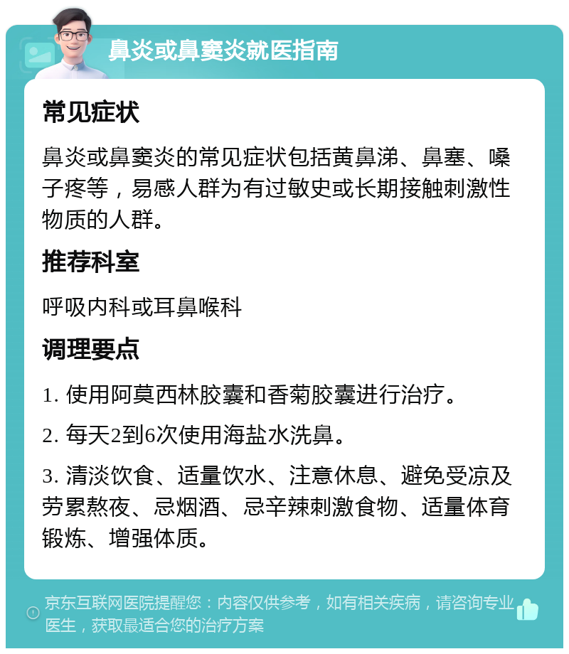 鼻炎或鼻窦炎就医指南 常见症状 鼻炎或鼻窦炎的常见症状包括黄鼻涕、鼻塞、嗓子疼等，易感人群为有过敏史或长期接触刺激性物质的人群。 推荐科室 呼吸内科或耳鼻喉科 调理要点 1. 使用阿莫西林胶囊和香菊胶囊进行治疗。 2. 每天2到6次使用海盐水洗鼻。 3. 清淡饮食、适量饮水、注意休息、避免受凉及劳累熬夜、忌烟酒、忌辛辣刺激食物、适量体育锻炼、增强体质。