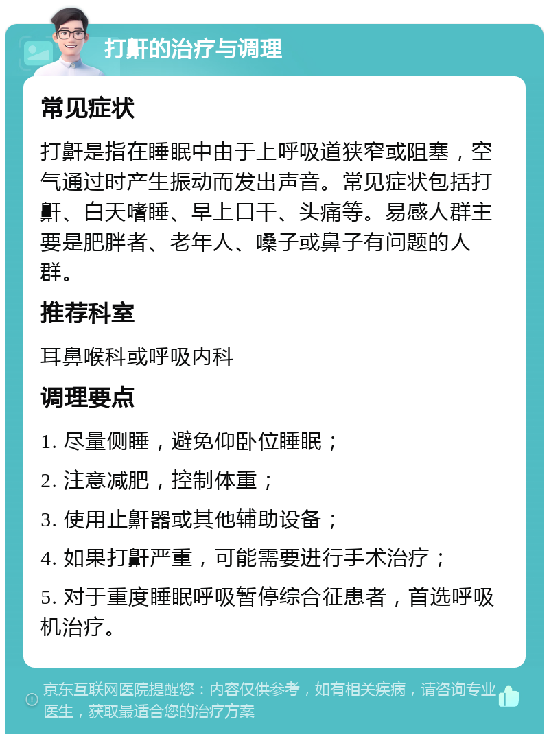 打鼾的治疗与调理 常见症状 打鼾是指在睡眠中由于上呼吸道狭窄或阻塞，空气通过时产生振动而发出声音。常见症状包括打鼾、白天嗜睡、早上口干、头痛等。易感人群主要是肥胖者、老年人、嗓子或鼻子有问题的人群。 推荐科室 耳鼻喉科或呼吸内科 调理要点 1. 尽量侧睡，避免仰卧位睡眠； 2. 注意减肥，控制体重； 3. 使用止鼾器或其他辅助设备； 4. 如果打鼾严重，可能需要进行手术治疗； 5. 对于重度睡眠呼吸暂停综合征患者，首选呼吸机治疗。