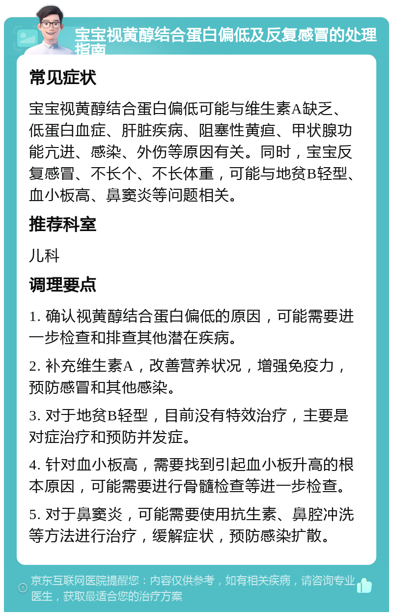 宝宝视黄醇结合蛋白偏低及反复感冒的处理指南 常见症状 宝宝视黄醇结合蛋白偏低可能与维生素A缺乏、低蛋白血症、肝脏疾病、阻塞性黄疸、甲状腺功能亢进、感染、外伤等原因有关。同时，宝宝反复感冒、不长个、不长体重，可能与地贫B轻型、血小板高、鼻窦炎等问题相关。 推荐科室 儿科 调理要点 1. 确认视黄醇结合蛋白偏低的原因，可能需要进一步检查和排查其他潜在疾病。 2. 补充维生素A，改善营养状况，增强免疫力，预防感冒和其他感染。 3. 对于地贫B轻型，目前没有特效治疗，主要是对症治疗和预防并发症。 4. 针对血小板高，需要找到引起血小板升高的根本原因，可能需要进行骨髓检查等进一步检查。 5. 对于鼻窦炎，可能需要使用抗生素、鼻腔冲洗等方法进行治疗，缓解症状，预防感染扩散。