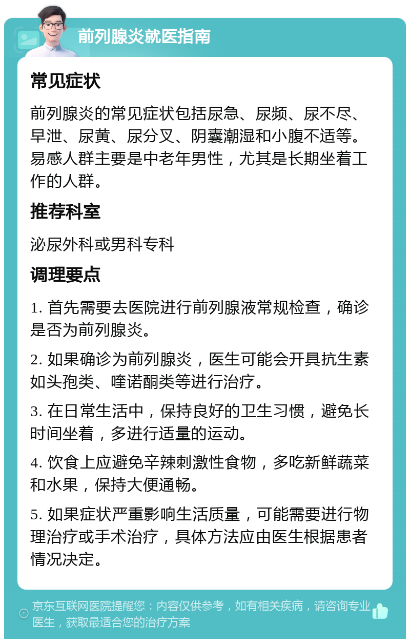 前列腺炎就医指南 常见症状 前列腺炎的常见症状包括尿急、尿频、尿不尽、早泄、尿黄、尿分叉、阴囊潮湿和小腹不适等。易感人群主要是中老年男性，尤其是长期坐着工作的人群。 推荐科室 泌尿外科或男科专科 调理要点 1. 首先需要去医院进行前列腺液常规检查，确诊是否为前列腺炎。 2. 如果确诊为前列腺炎，医生可能会开具抗生素如头孢类、喹诺酮类等进行治疗。 3. 在日常生活中，保持良好的卫生习惯，避免长时间坐着，多进行适量的运动。 4. 饮食上应避免辛辣刺激性食物，多吃新鲜蔬菜和水果，保持大便通畅。 5. 如果症状严重影响生活质量，可能需要进行物理治疗或手术治疗，具体方法应由医生根据患者情况决定。