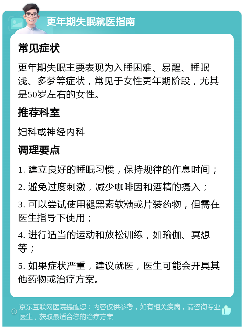 更年期失眠就医指南 常见症状 更年期失眠主要表现为入睡困难、易醒、睡眠浅、多梦等症状，常见于女性更年期阶段，尤其是50岁左右的女性。 推荐科室 妇科或神经内科 调理要点 1. 建立良好的睡眠习惯，保持规律的作息时间； 2. 避免过度刺激，减少咖啡因和酒精的摄入； 3. 可以尝试使用褪黑素软糖或片装药物，但需在医生指导下使用； 4. 进行适当的运动和放松训练，如瑜伽、冥想等； 5. 如果症状严重，建议就医，医生可能会开具其他药物或治疗方案。