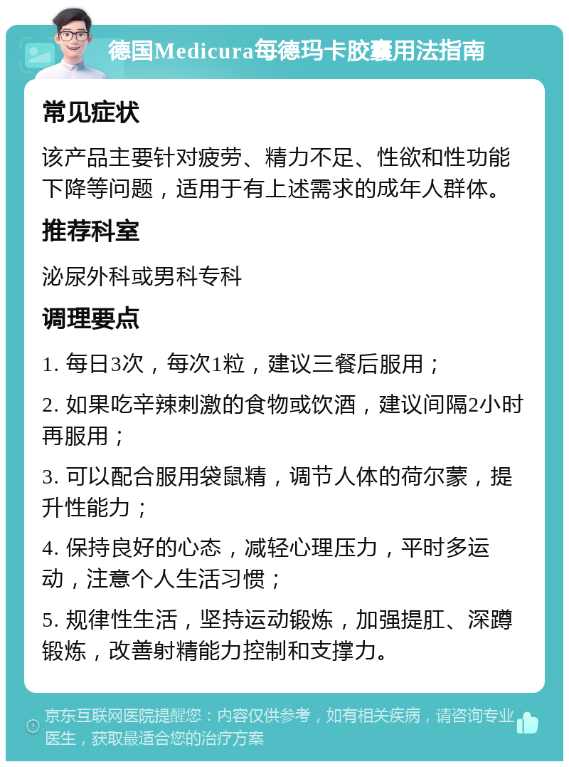 德国Medicura每德玛卡胶囊用法指南 常见症状 该产品主要针对疲劳、精力不足、性欲和性功能下降等问题，适用于有上述需求的成年人群体。 推荐科室 泌尿外科或男科专科 调理要点 1. 每日3次，每次1粒，建议三餐后服用； 2. 如果吃辛辣刺激的食物或饮酒，建议间隔2小时再服用； 3. 可以配合服用袋鼠精，调节人体的荷尔蒙，提升性能力； 4. 保持良好的心态，减轻心理压力，平时多运动，注意个人生活习惯； 5. 规律性生活，坚持运动锻炼，加强提肛、深蹲锻炼，改善射精能力控制和支撑力。