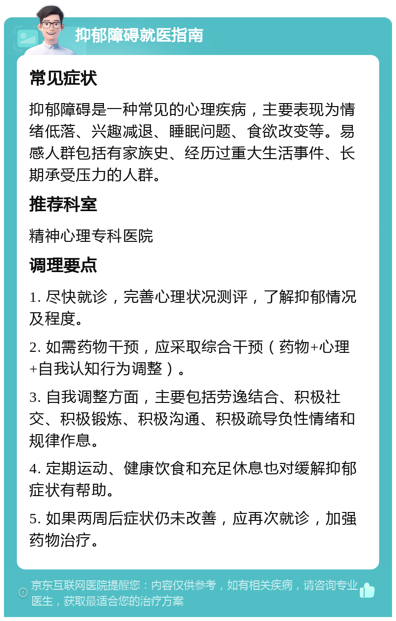 抑郁障碍就医指南 常见症状 抑郁障碍是一种常见的心理疾病，主要表现为情绪低落、兴趣减退、睡眠问题、食欲改变等。易感人群包括有家族史、经历过重大生活事件、长期承受压力的人群。 推荐科室 精神心理专科医院 调理要点 1. 尽快就诊，完善心理状况测评，了解抑郁情况及程度。 2. 如需药物干预，应采取综合干预（药物+心理+自我认知行为调整）。 3. 自我调整方面，主要包括劳逸结合、积极社交、积极锻炼、积极沟通、积极疏导负性情绪和规律作息。 4. 定期运动、健康饮食和充足休息也对缓解抑郁症状有帮助。 5. 如果两周后症状仍未改善，应再次就诊，加强药物治疗。