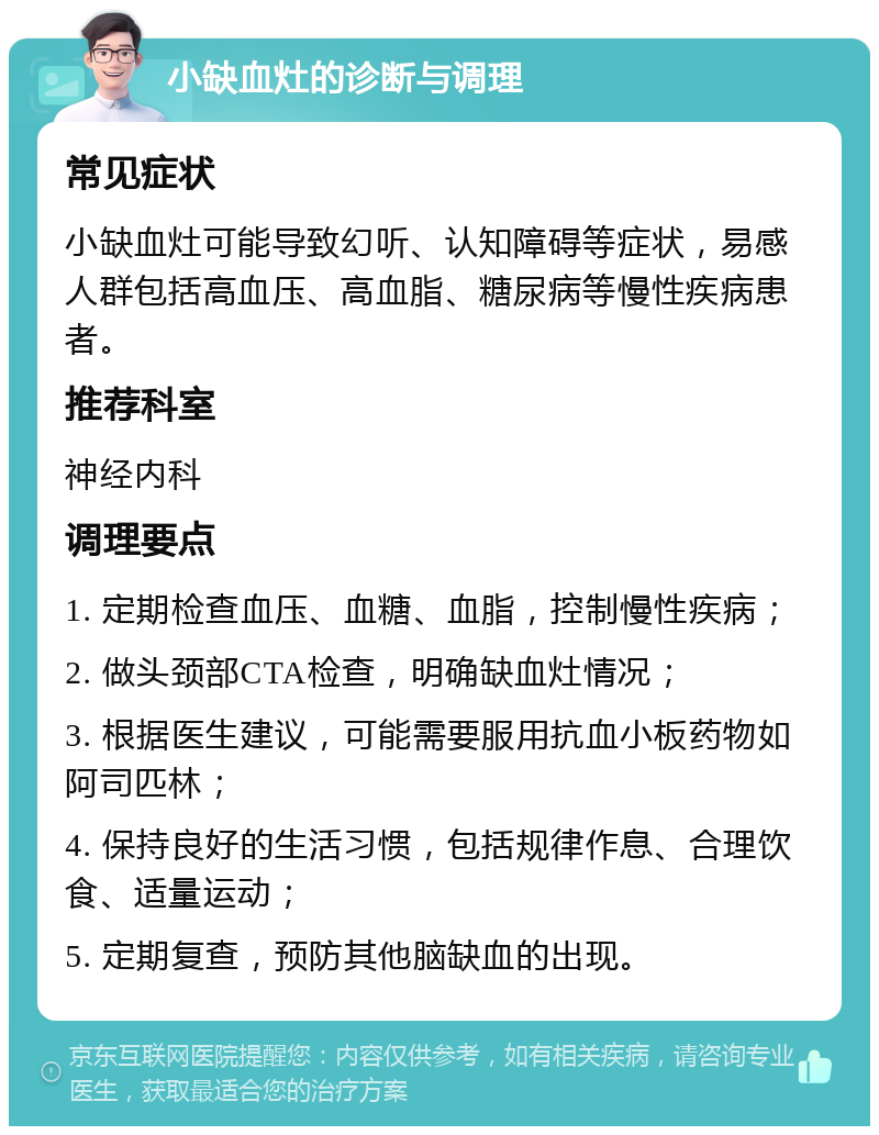 小缺血灶的诊断与调理 常见症状 小缺血灶可能导致幻听、认知障碍等症状，易感人群包括高血压、高血脂、糖尿病等慢性疾病患者。 推荐科室 神经内科 调理要点 1. 定期检查血压、血糖、血脂，控制慢性疾病； 2. 做头颈部CTA检查，明确缺血灶情况； 3. 根据医生建议，可能需要服用抗血小板药物如阿司匹林； 4. 保持良好的生活习惯，包括规律作息、合理饮食、适量运动； 5. 定期复查，预防其他脑缺血的出现。