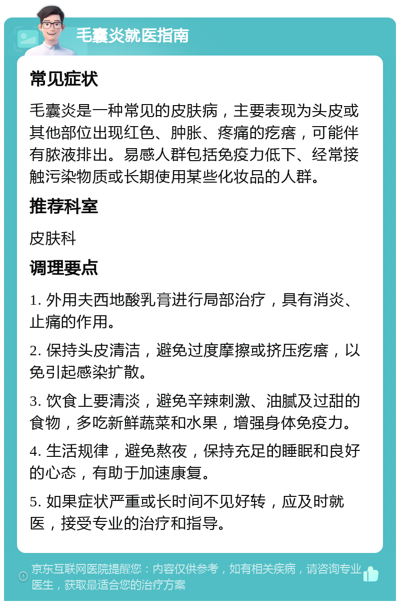 毛囊炎就医指南 常见症状 毛囊炎是一种常见的皮肤病，主要表现为头皮或其他部位出现红色、肿胀、疼痛的疙瘩，可能伴有脓液排出。易感人群包括免疫力低下、经常接触污染物质或长期使用某些化妆品的人群。 推荐科室 皮肤科 调理要点 1. 外用夫西地酸乳膏进行局部治疗，具有消炎、止痛的作用。 2. 保持头皮清洁，避免过度摩擦或挤压疙瘩，以免引起感染扩散。 3. 饮食上要清淡，避免辛辣刺激、油腻及过甜的食物，多吃新鲜蔬菜和水果，增强身体免疫力。 4. 生活规律，避免熬夜，保持充足的睡眠和良好的心态，有助于加速康复。 5. 如果症状严重或长时间不见好转，应及时就医，接受专业的治疗和指导。