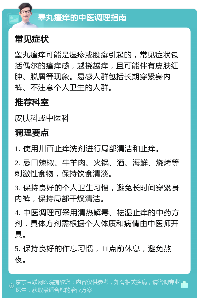 睾丸瘙痒的中医调理指南 常见症状 睾丸瘙痒可能是湿疹或股癣引起的，常见症状包括偶尔的瘙痒感，越挠越痒，且可能伴有皮肤红肿、脱屑等现象。易感人群包括长期穿紧身内裤、不注意个人卫生的人群。 推荐科室 皮肤科或中医科 调理要点 1. 使用川百止痒洗剂进行局部清洁和止痒。 2. 忌口辣椒、牛羊肉、火锅、酒、海鲜、烧烤等刺激性食物，保持饮食清淡。 3. 保持良好的个人卫生习惯，避免长时间穿紧身内裤，保持局部干燥清洁。 4. 中医调理可采用清热解毒、祛湿止痒的中药方剂，具体方剂需根据个人体质和病情由中医师开具。 5. 保持良好的作息习惯，11点前休息，避免熬夜。