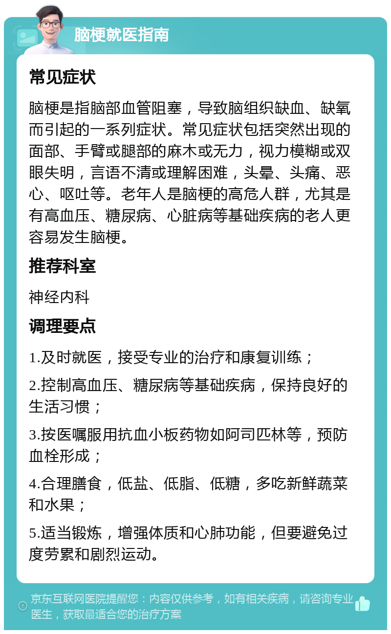 脑梗就医指南 常见症状 脑梗是指脑部血管阻塞，导致脑组织缺血、缺氧而引起的一系列症状。常见症状包括突然出现的面部、手臂或腿部的麻木或无力，视力模糊或双眼失明，言语不清或理解困难，头晕、头痛、恶心、呕吐等。老年人是脑梗的高危人群，尤其是有高血压、糖尿病、心脏病等基础疾病的老人更容易发生脑梗。 推荐科室 神经内科 调理要点 1.及时就医，接受专业的治疗和康复训练； 2.控制高血压、糖尿病等基础疾病，保持良好的生活习惯； 3.按医嘱服用抗血小板药物如阿司匹林等，预防血栓形成； 4.合理膳食，低盐、低脂、低糖，多吃新鲜蔬菜和水果； 5.适当锻炼，增强体质和心肺功能，但要避免过度劳累和剧烈运动。