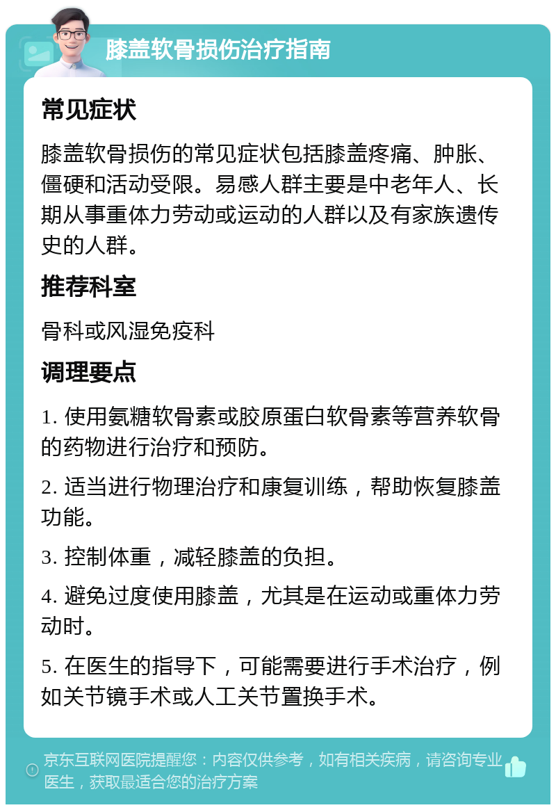 膝盖软骨损伤治疗指南 常见症状 膝盖软骨损伤的常见症状包括膝盖疼痛、肿胀、僵硬和活动受限。易感人群主要是中老年人、长期从事重体力劳动或运动的人群以及有家族遗传史的人群。 推荐科室 骨科或风湿免疫科 调理要点 1. 使用氨糖软骨素或胶原蛋白软骨素等营养软骨的药物进行治疗和预防。 2. 适当进行物理治疗和康复训练，帮助恢复膝盖功能。 3. 控制体重，减轻膝盖的负担。 4. 避免过度使用膝盖，尤其是在运动或重体力劳动时。 5. 在医生的指导下，可能需要进行手术治疗，例如关节镜手术或人工关节置换手术。