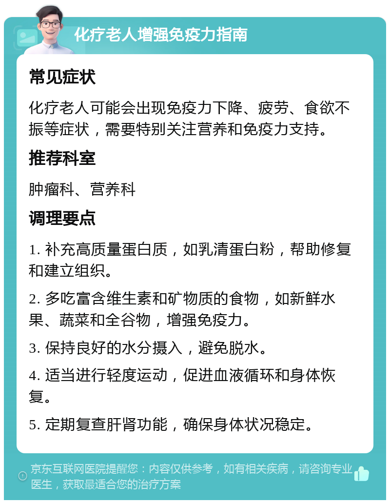 化疗老人增强免疫力指南 常见症状 化疗老人可能会出现免疫力下降、疲劳、食欲不振等症状，需要特别关注营养和免疫力支持。 推荐科室 肿瘤科、营养科 调理要点 1. 补充高质量蛋白质，如乳清蛋白粉，帮助修复和建立组织。 2. 多吃富含维生素和矿物质的食物，如新鲜水果、蔬菜和全谷物，增强免疫力。 3. 保持良好的水分摄入，避免脱水。 4. 适当进行轻度运动，促进血液循环和身体恢复。 5. 定期复查肝肾功能，确保身体状况稳定。