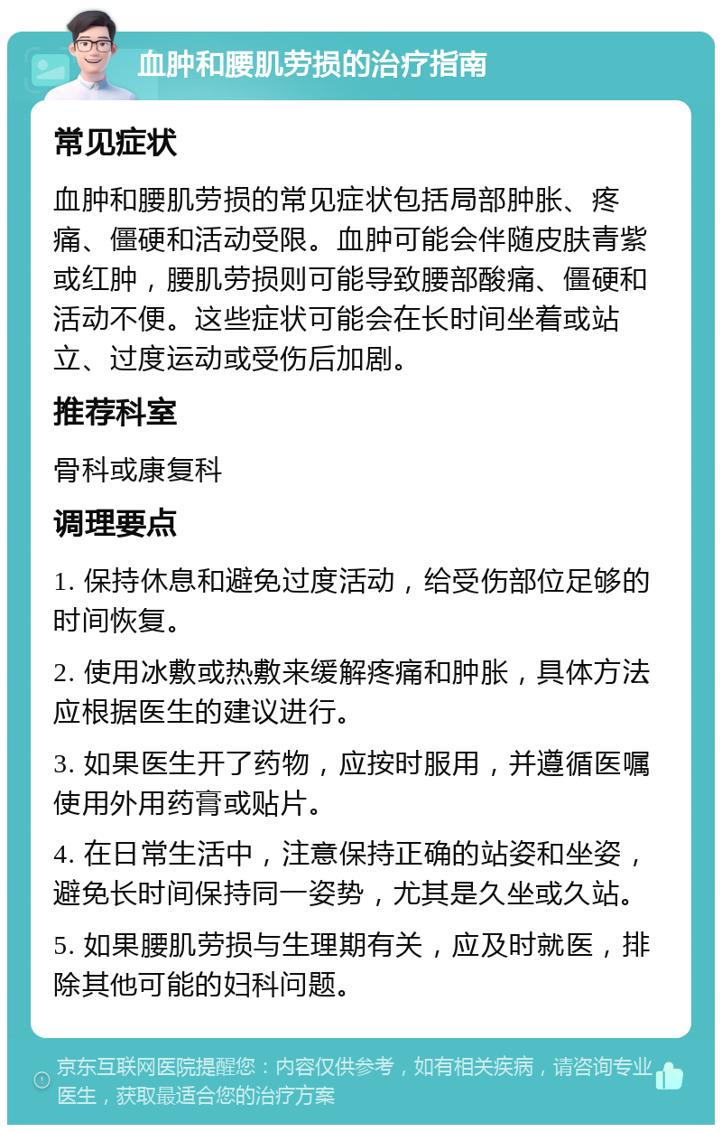 血肿和腰肌劳损的治疗指南 常见症状 血肿和腰肌劳损的常见症状包括局部肿胀、疼痛、僵硬和活动受限。血肿可能会伴随皮肤青紫或红肿，腰肌劳损则可能导致腰部酸痛、僵硬和活动不便。这些症状可能会在长时间坐着或站立、过度运动或受伤后加剧。 推荐科室 骨科或康复科 调理要点 1. 保持休息和避免过度活动，给受伤部位足够的时间恢复。 2. 使用冰敷或热敷来缓解疼痛和肿胀，具体方法应根据医生的建议进行。 3. 如果医生开了药物，应按时服用，并遵循医嘱使用外用药膏或贴片。 4. 在日常生活中，注意保持正确的站姿和坐姿，避免长时间保持同一姿势，尤其是久坐或久站。 5. 如果腰肌劳损与生理期有关，应及时就医，排除其他可能的妇科问题。