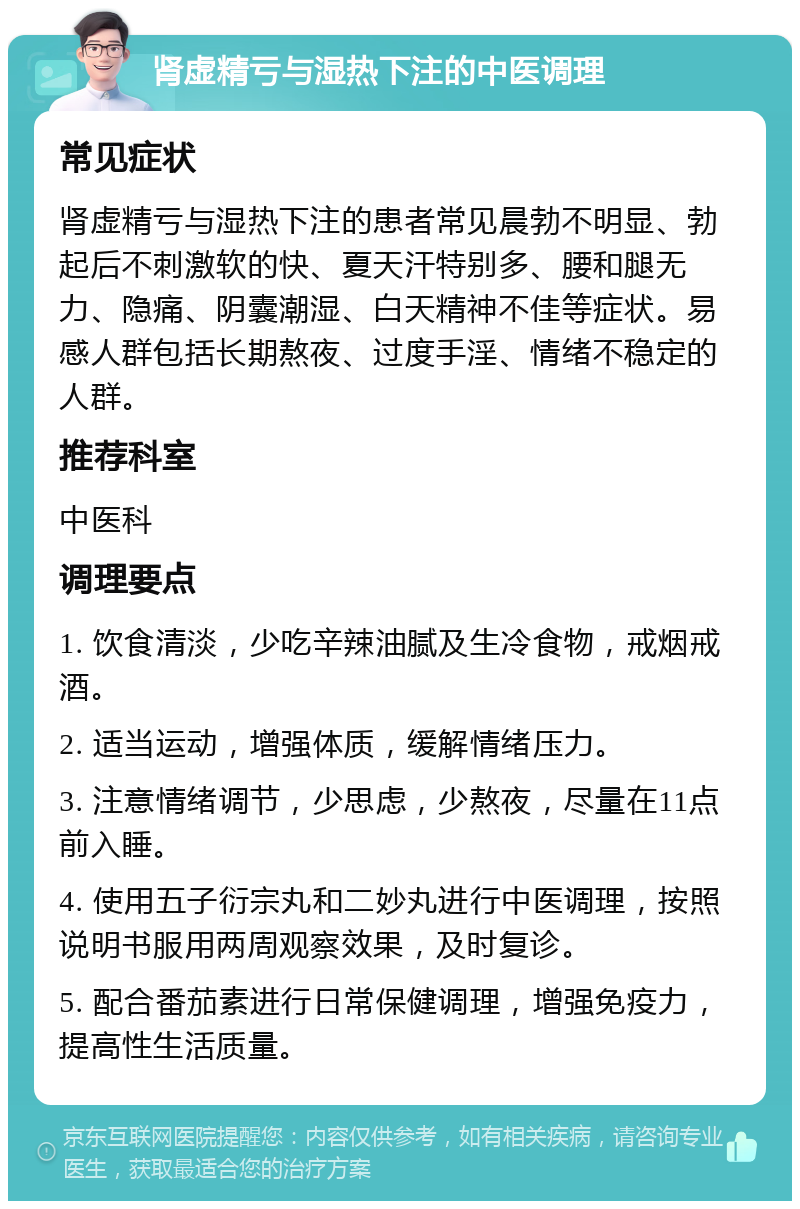 肾虚精亏与湿热下注的中医调理 常见症状 肾虚精亏与湿热下注的患者常见晨勃不明显、勃起后不刺激软的快、夏天汗特别多、腰和腿无力、隐痛、阴囊潮湿、白天精神不佳等症状。易感人群包括长期熬夜、过度手淫、情绪不稳定的人群。 推荐科室 中医科 调理要点 1. 饮食清淡，少吃辛辣油腻及生冷食物，戒烟戒酒。 2. 适当运动，增强体质，缓解情绪压力。 3. 注意情绪调节，少思虑，少熬夜，尽量在11点前入睡。 4. 使用五子衍宗丸和二妙丸进行中医调理，按照说明书服用两周观察效果，及时复诊。 5. 配合番茄素进行日常保健调理，增强免疫力，提高性生活质量。