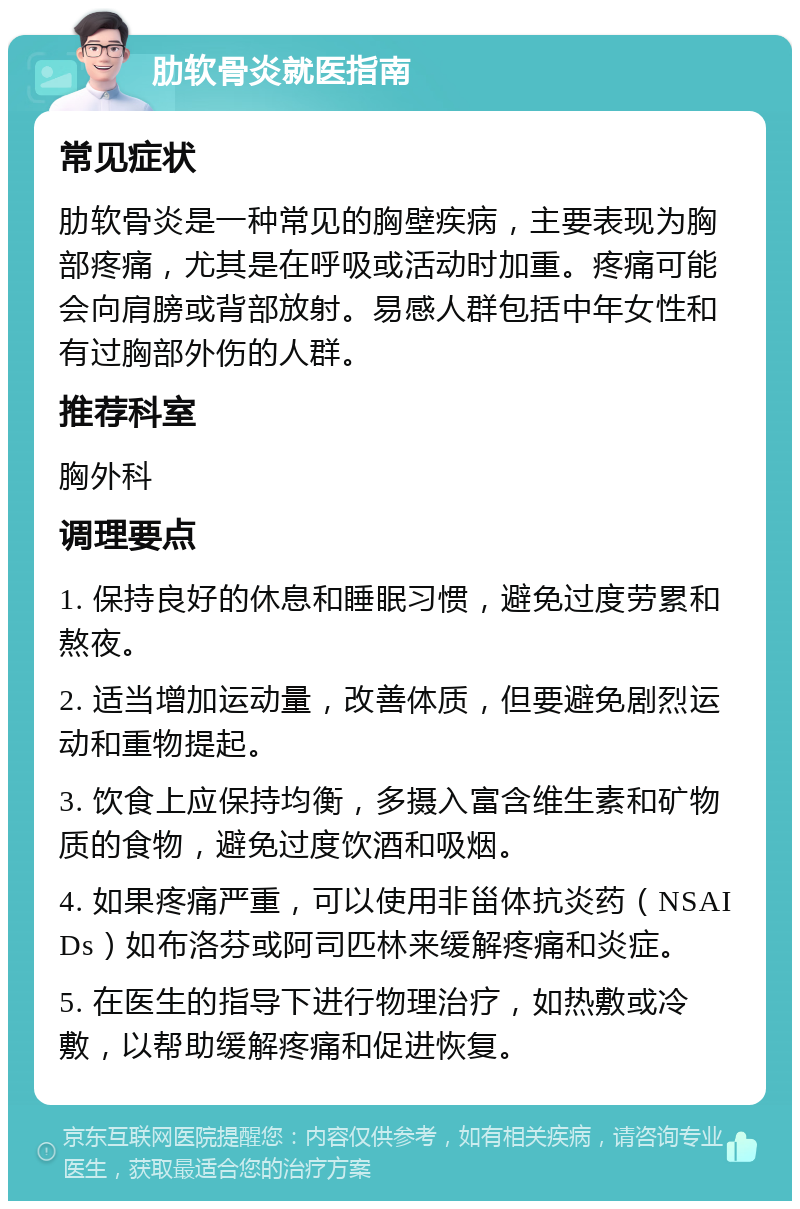 肋软骨炎就医指南 常见症状 肋软骨炎是一种常见的胸壁疾病，主要表现为胸部疼痛，尤其是在呼吸或活动时加重。疼痛可能会向肩膀或背部放射。易感人群包括中年女性和有过胸部外伤的人群。 推荐科室 胸外科 调理要点 1. 保持良好的休息和睡眠习惯，避免过度劳累和熬夜。 2. 适当增加运动量，改善体质，但要避免剧烈运动和重物提起。 3. 饮食上应保持均衡，多摄入富含维生素和矿物质的食物，避免过度饮酒和吸烟。 4. 如果疼痛严重，可以使用非甾体抗炎药（NSAIDs）如布洛芬或阿司匹林来缓解疼痛和炎症。 5. 在医生的指导下进行物理治疗，如热敷或冷敷，以帮助缓解疼痛和促进恢复。